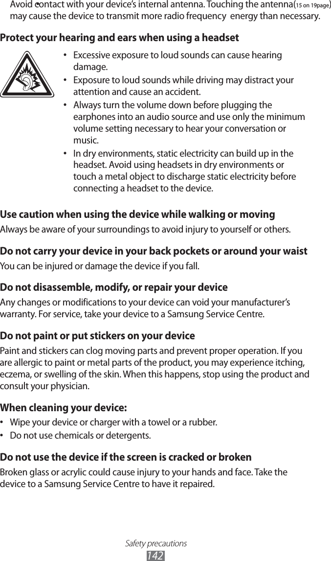 Safety precautions142Avoid contact with your device’s internal antenna. Touching the antennaPOQBHF• may cause the device to transmit more radio frequency FOFSHZthan necessary.Protect your hearing and ears when using a headsetExcessive exposure to loud sounds can cause hearing • damage.Exposure to loud sounds while driving may distract your • attention and cause an accident. Always turn the volume down before plugging the • earphones into an audio source and use only the minimum volume setting necessary to hear your conversation or music.In dry environments, static electricity can build up in the • headset. Avoid using headsets in dry environments or touch a metal object to discharge static electricity before connecting a headset to the device.Use caution when using the device while walking or movingAlways be aware of your surroundings to avoid injury to yourself or others.Do not carry your device in your back pockets or around your waistYou can be injured or damage the device if you fall.Do not disassemble, modify, or repair your deviceAny changes or modifications to your device can void your manufacturer’s warranty. For service, take your device to a Samsung Service Centre.Do not paint or put stickers on your devicePaint and stickers can clog moving parts and prevent proper operation. If you are allergic to paint or metal parts of the product, you may experience itching, eczema, or swelling of the skin. When this happens, stop using the product and consult your physician.When cleaning your device:Wipe your device or charger with a towel or a rubber.• Do not use chemicals or detergents.• Do not use the device if the screen is cracked or brokenBroken glass or acrylic could cause injury to your hands and face. Take the device to a Samsung Service Centre to have it repaired.