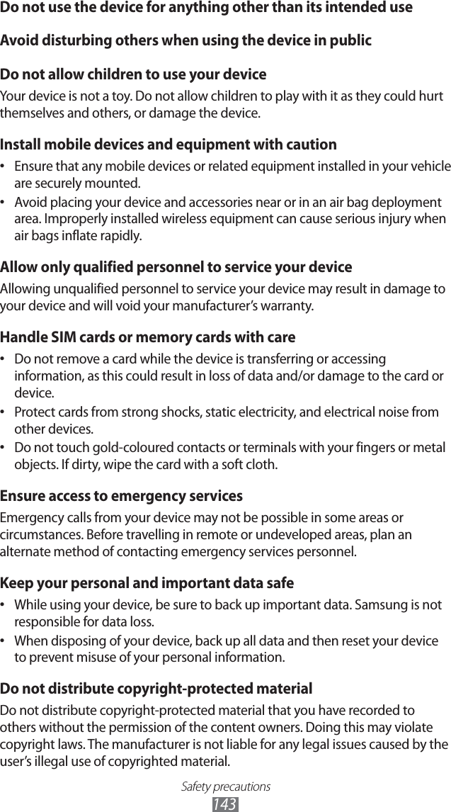 Safety precautions143Do not use the device for anything other than its intended useAvoid disturbing others when using the device in publicDo not allow children to use your deviceYour device is not a toy. Do not allow children to play with it as they could hurt themselves and others, or damage the device.Install mobile devices and equipment with cautionEnsure that any mobile devices or related equipment installed in your vehicle • are securely mounted. Avoid placing your device and accessories near or in an air bag deployment • area. Improperly installed wireless equipment can cause serious injury when air bags inflate rapidly.Allow only qualified personnel to service your deviceAllowing unqualified personnel to service your device may result in damage to your device and will void your manufacturer’s warranty.Handle SIM cards or memory cards with careDo not remove a card while the device is transferring or accessing • information, as this could result in loss of data and/or damage to the card or device.Protect cards from strong shocks, static electricity, and electrical noise from • other devices.Do not touch gold-coloured contacts or terminals with your fingers or metal • objects. If dirty, wipe the card with a soft cloth.Ensure access to emergency servicesEmergency calls from your device may not be possible in some areas or circumstances. Before travelling in remote or undeveloped areas, plan an alternate method of contacting emergency services personnel.Keep your personal and important data safeWhile using your device, be sure to back up important data. Samsung is not • responsible for data loss.When disposing of your device, back up all data and then reset your device • to prevent misuse of your personal information.Do not distribute copyright-protected materialDo not distribute copyright-protected material that you have recorded to others without the permission of the content owners. Doing this may violate copyright laws. The manufacturer is not liable for any legal issues caused by the user’s illegal use of copyrighted material.