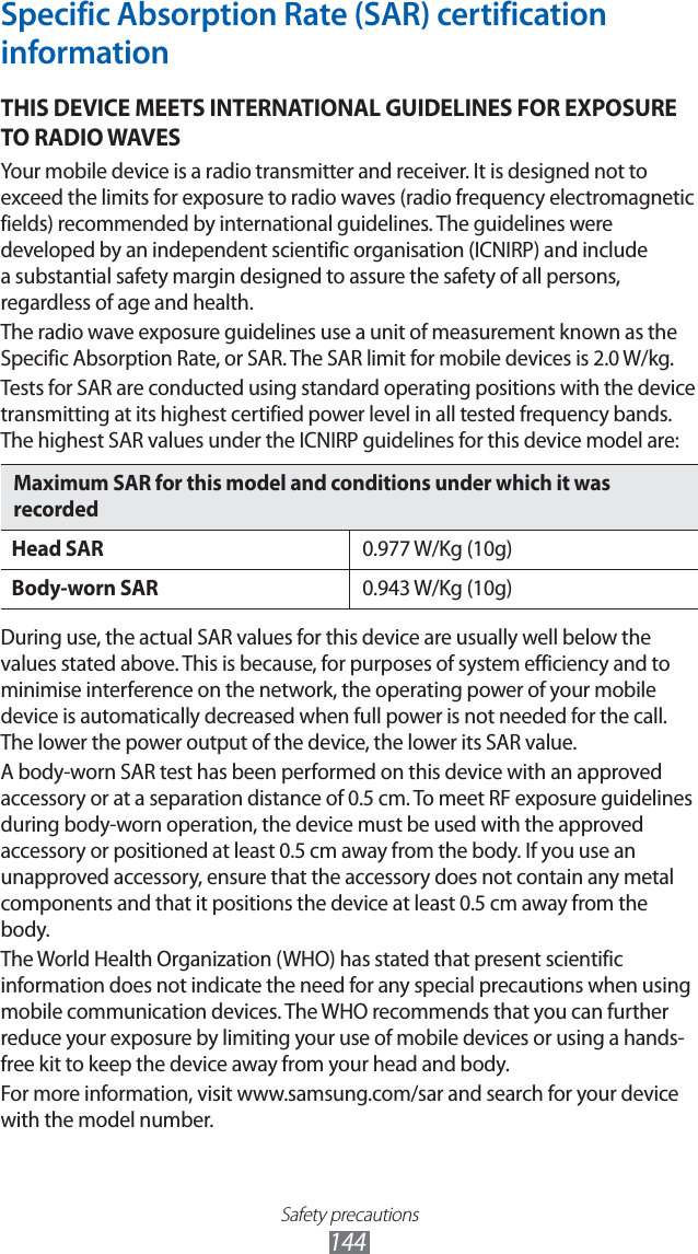 Safety precautions144Specific Absorption Rate (SAR) certification informationTHIS DEVICE MEETS INTERNATIONAL GUIDELINES FOR EXPOSURE TO RADIO WAVESYour mobile device is a radio transmitter and receiver. It is designed not to exceed the limits for exposure to radio waves (radio frequency electromagnetic fields) recommended by international guidelines. The guidelines were developed by an independent scientific organisation (ICNIRP) and include a substantial safety margin designed to assure the safety of all persons, regardless of age and health.The radio wave exposure guidelines use a unit of measurement known as the Specific Absorption Rate, or SAR. The SAR limit for mobile devices is 2.0 W/kg. Tests for SAR are conducted using standard operating positions with the device transmitting at its highest certified power level in all tested frequency bands. The highest SAR values under the ICNIRP guidelines for this device model are:Maximum SAR for this model and conditions under which it was recordedHead SAR 0.977 W/Kg (10g)Body-worn SAR 0.943 W/Kg (10g)During use, the actual SAR values for this device are usually well below the values stated above. This is because, for purposes of system efficiency and to minimise interference on the network, the operating power of your mobile device is automatically decreased when full power is not needed for the call. The lower the power output of the device, the lower its SAR value.A body-worn SAR test has been performed on this device with an approved accessory or at a separation distance of 0.5 cm. To meet RF exposure guidelines during body-worn operation, the device must be used with the approved accessory or positioned at least 0.5 cm away from the body. If you use an unapproved accessory, ensure that the accessory does not contain any metal components and that it positions the device at least 0.5 cm away from the body.The World Health Organization (WHO) has stated that present scientific information does not indicate the need for any special precautions when using mobile communication devices. The WHO recommends that you can further reduce your exposure by limiting your use of mobile devices or using a hands-free kit to keep the device away from your head and body.For more information, visit www.samsung.com/sar and search for your device with the model number.