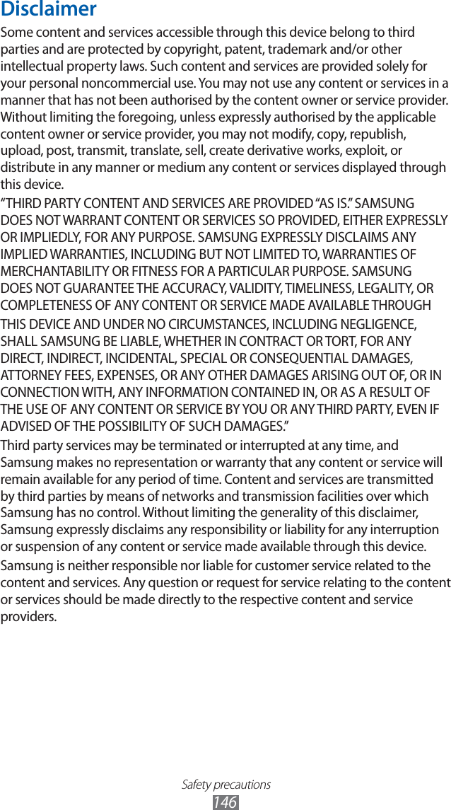Safety precautions146DisclaimerSome content and services accessible through this device belong to third parties and are protected by copyright, patent, trademark and/or other intellectual property laws. Such content and services are provided solely for your personal noncommercial use. You may not use any content or services in a manner that has not been authorised by the content owner or service provider. Without limiting the foregoing, unless expressly authorised by the applicable content owner or service provider, you may not modify, copy, republish, upload, post, transmit, translate, sell, create derivative works, exploit, or distribute in any manner or medium any content or services displayed through this device.“THIRD PARTY CONTENT AND SERVICES ARE PROVIDED “AS IS.” SAMSUNG DOES NOT WARRANT CONTENT OR SERVICES SO PROVIDED, EITHER EXPRESSLY OR IMPLIEDLY, FOR ANY PURPOSE. SAMSUNG EXPRESSLY DISCLAIMS ANY IMPLIED WARRANTIES, INCLUDING BUT NOT LIMITED TO, WARRANTIES OF MERCHANTABILITY OR FITNESS FOR A PARTICULAR PURPOSE. SAMSUNG DOES NOT GUARANTEE THE ACCURACY, VALIDITY, TIMELINESS, LEGALITY, OR COMPLETENESS OF ANY CONTENT OR SERVICE MADE AVAILABLE THROUGHTHIS DEVICE AND UNDER NO CIRCUMSTANCES, INCLUDING NEGLIGENCE, SHALL SAMSUNG BE LIABLE, WHETHER IN CONTRACT OR TORT, FOR ANY DIRECT, INDIRECT, INCIDENTAL, SPECIAL OR CONSEQUENTIAL DAMAGES, ATTORNEY FEES, EXPENSES, OR ANY OTHER DAMAGES ARISING OUT OF, OR IN CONNECTION WITH, ANY INFORMATION CONTAINED IN, OR AS A RESULT OF THE USE OF ANY CONTENT OR SERVICE BY YOU OR ANY THIRD PARTY, EVEN IF ADVISED OF THE POSSIBILITY OF SUCH DAMAGES.” Third party services may be terminated or interrupted at any time, and Samsung makes no representation or warranty that any content or service will remain available for any period of time. Content and services are transmitted by third parties by means of networks and transmission facilities over which Samsung has no control. Without limiting the generality of this disclaimer, Samsung expressly disclaims any responsibility or liability for any interruption or suspension of any content or service made available through this device.Samsung is neither responsible nor liable for customer service related to the content and services. Any question or request for service relating to the content or services should be made directly to the respective content and service providers.