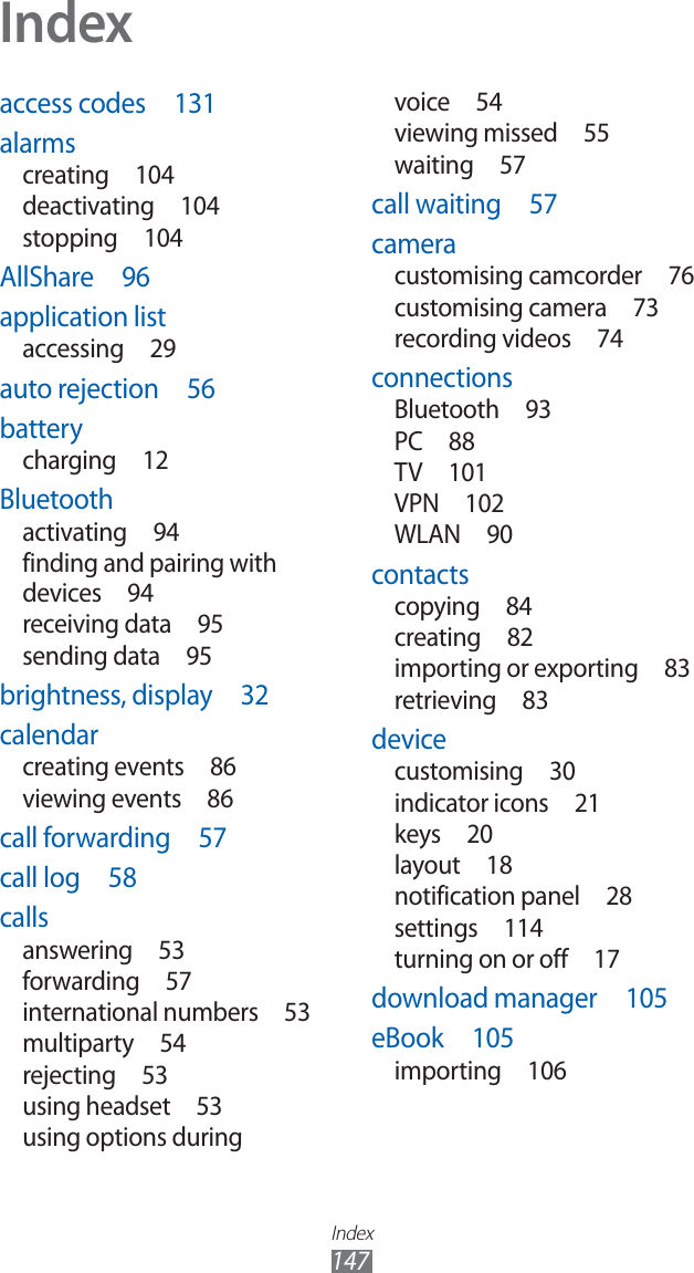 Index147Indexaccess codes 131alarmscreating 104deactivating 104stopping 104AllShare 96application listaccessing 29auto rejection 56batterycharging 12Bluetoothactivating 94finding and pairing with devices 94receiving data 95sending data 95brightness, display 32calendarcreating events 86viewing events 86call forwarding 57call log 58callsanswering 53forwarding 57international numbers 53multiparty 54rejecting 53using headset 53using options during voice 54viewing missed 55waiting 57call waiting 57cameracustomising camcorder 76customising camera 73recording videos 74connectionsBluetooth 93PC 88TV 101VPN 102WLAN 90contactscopying 84creating 82importing or exporting 83retrieving 83devicecustomising 30indicator icons 21keys 20layout 18notification panel 28settings 114turning on or off 17download manager 105eBook 105importing 106