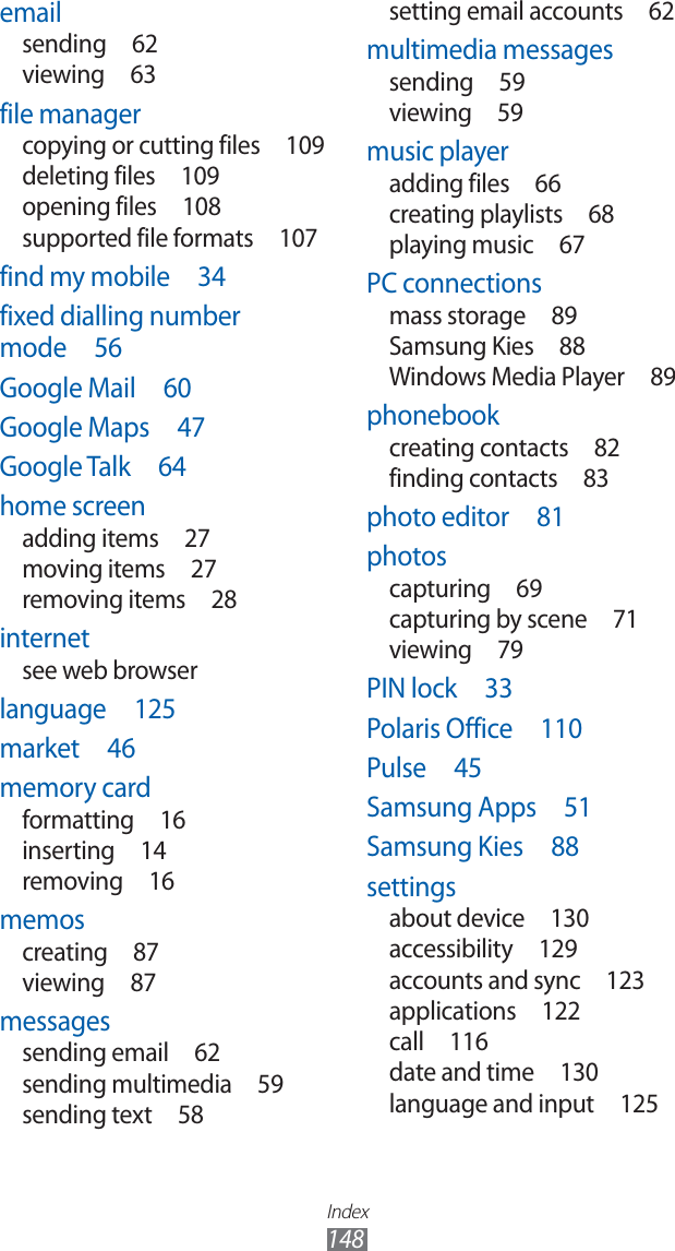 Index148setting email accounts 62multimedia messagessending 59viewing 59music playeradding files 66creating playlists 68playing music 67PC connectionsmass storage 89Samsung Kies 88Windows Media Player 89phonebookcreating contacts 82finding contacts 83photo editor 81photoscapturing 69capturing by scene 71viewing 79PIN lock 33Polaris Office 110Pulse 45Samsung Apps 51Samsung Kies 88settingsabout device 130accessibility 129accounts and sync 123applications 122call 116date and time 130language and input 125emailsending 62viewing 63file managercopying or cutting files 109deleting files 109opening files 108supported file formats 107find my mobile 34fixed dialling number mode 56Google Mail 60Google Maps 47Google Talk 64home screenadding items 27moving items 27removing items 28internetsee web browserlanguage 125market 46memory cardformatting 16inserting 14removing 16memoscreating 87viewing 87messagessending email 62sending multimedia 59sending text 58