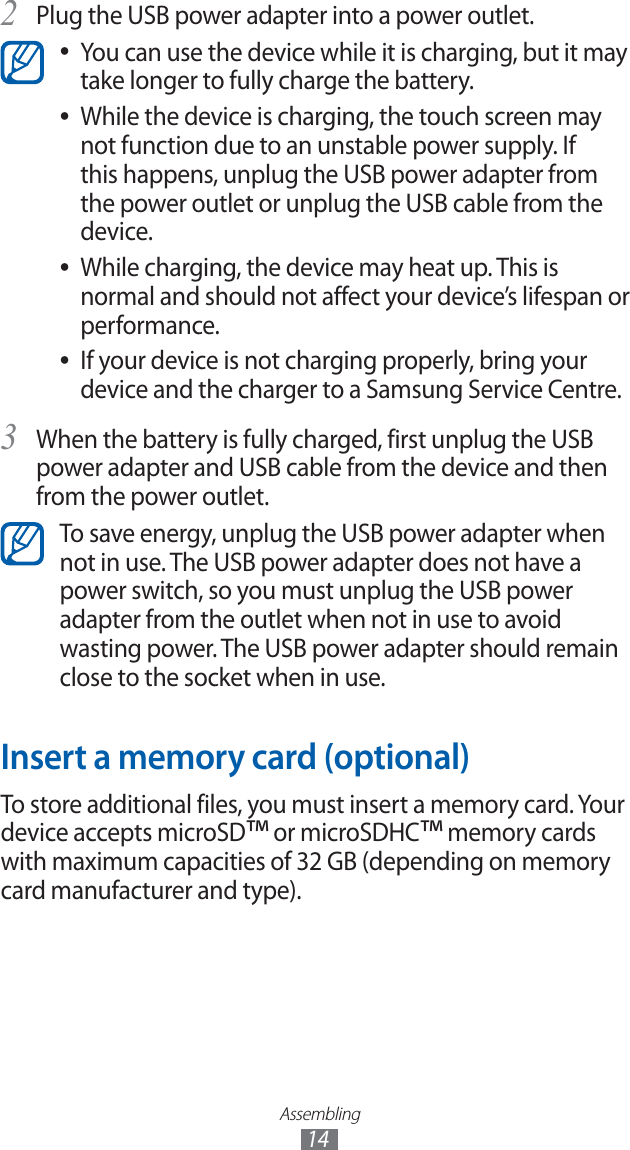 Assembling14Plug the USB power adapter into a power outlet.2 You can use the device while it is charging, but it may ●take longer to fully charge the battery.While the device is charging, the touch screen may ●not function due to an unstable power supply. If this happens, unplug the USB power adapter from the power outlet or unplug the USB cable from the device.While charging, the device may heat up. This is ●normal and should not affect your device’s lifespan or performance.If your device is not charging properly, bring your ●device and the charger to a Samsung Service Centre.When the battery is fully charged, first unplug the USB 3 power adapter and USB cable from the device and then from the power outlet.To save energy, unplug the USB power adapter when not in use. The USB power adapter does not have a power switch, so you must unplug the USB power adapter from the outlet when not in use to avoid wasting power. The USB power adapter should remain close to the socket when in use.Insert a memory card (optional)To store additional files, you must insert a memory card. Your device accepts microSD™ or microSDHC™ memory cards with maximum capacities of 32 GB (depending on memory card manufacturer and type).