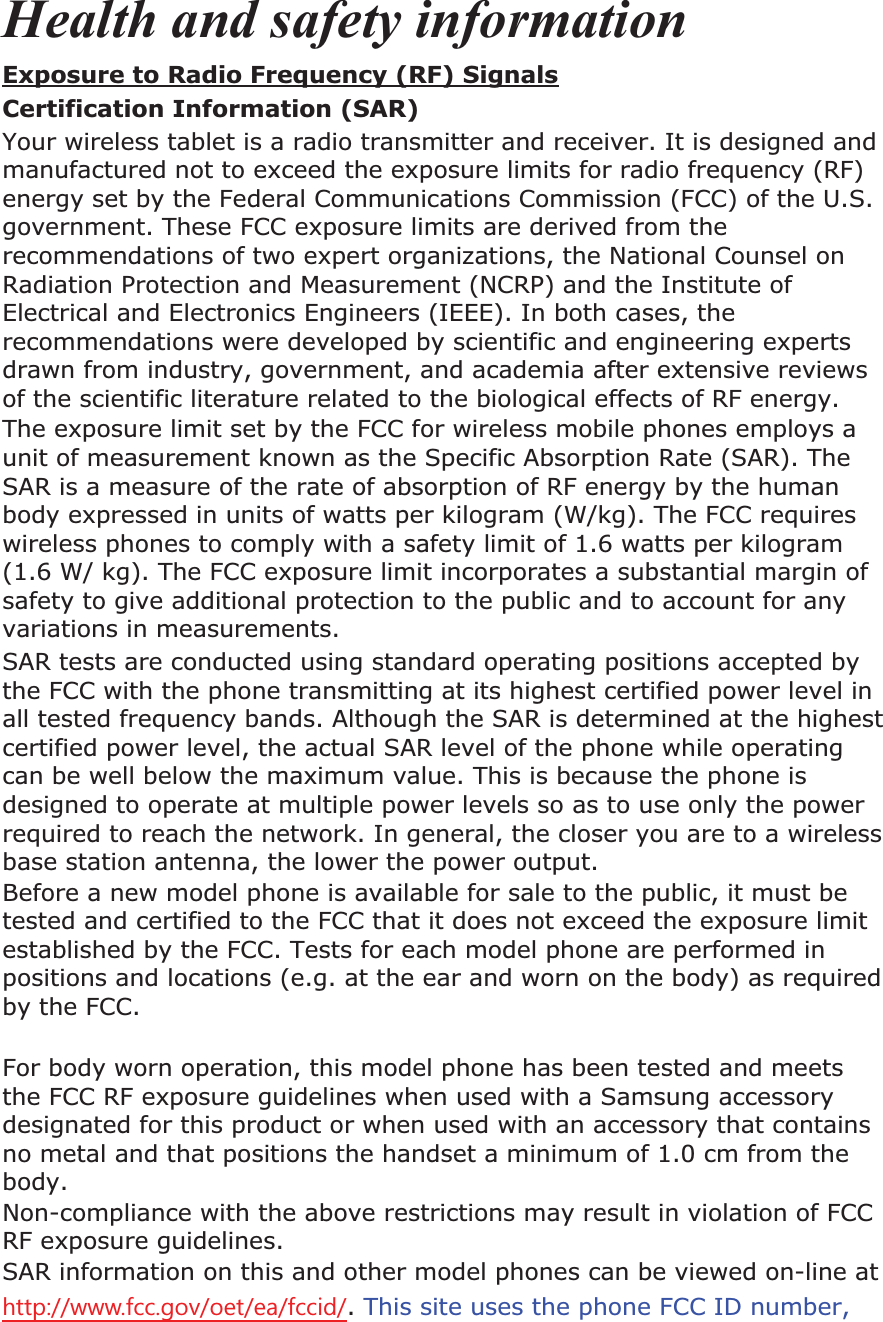 Health and safety informationExposure to Radio Frequency (RF) SignalsCertification Information (SAR) Your wireless tablet is a radio transmitter and receiver. It is designed and manufactured not to exceed the exposure limits for radio frequency (RF) energy set by the Federal Communications Commission (FCC) of the U.S. government. These FCC exposure limits are derived from the recommendations of two expert organizations, the National Counsel on Radiation Protection and Measurement (NCRP) and the Institute of Electrical and Electronics Engineers (IEEE). In both cases, the recommendations were developed by scientific and engineering experts drawn from industry, government, and academia after extensive reviews of the scientific literature related to the biological effects of RF energy.The exposure limit set by the FCC for wireless mobile phones employs a unit of measurement known as the Specific Absorption Rate (SAR). The SAR is a measure of the rate of absorption of RF energy by the human body expressed in units of watts per kilogram (W/kg). The FCC requires wireless phones to comply with a safety limit of 1.6 watts per kilogram (1.6 W/ kg). The FCC exposure limit incorporates a substantial margin of safety to give additional protection to the public and to account for any variations in measurements.SAR tests are conducted using standard operating positions accepted by the FCC with the phone transmitting at its highest certified power level in all tested frequency bands. Although the SAR is determined at the highest certified power level, the actual SAR level of the phone while operating can be well below the maximum value. This is because the phone is designed to operate at multiple power levels so as to use only the power required to reach the network. In general, the closer you are to a wireless base station antenna, the lower the power output. Before a new model phone is available for sale to the public, it must be tested and certified to the FCC that it does not exceed the exposure limit established by the FCC. Tests for each model phone are performed in positions and locations (e.g. at the ear and worn on the body) as required by the FCC. For body worn operation, this model phone has been tested and meets the FCC RF exposure guidelines when used with a Samsung accessory designated for this product or when used with an accessory that contains no metal and that positions the handset a minimum of 1.0 cm from the body.Non-compliance with the above restrictions may result in violation of FCC RF exposure guidelines. SAR information on this and other model phones can be viewed on-line at KWWSZZZIFFJRYRHWHDIFFLG.This site uses the phone FCC ID number,