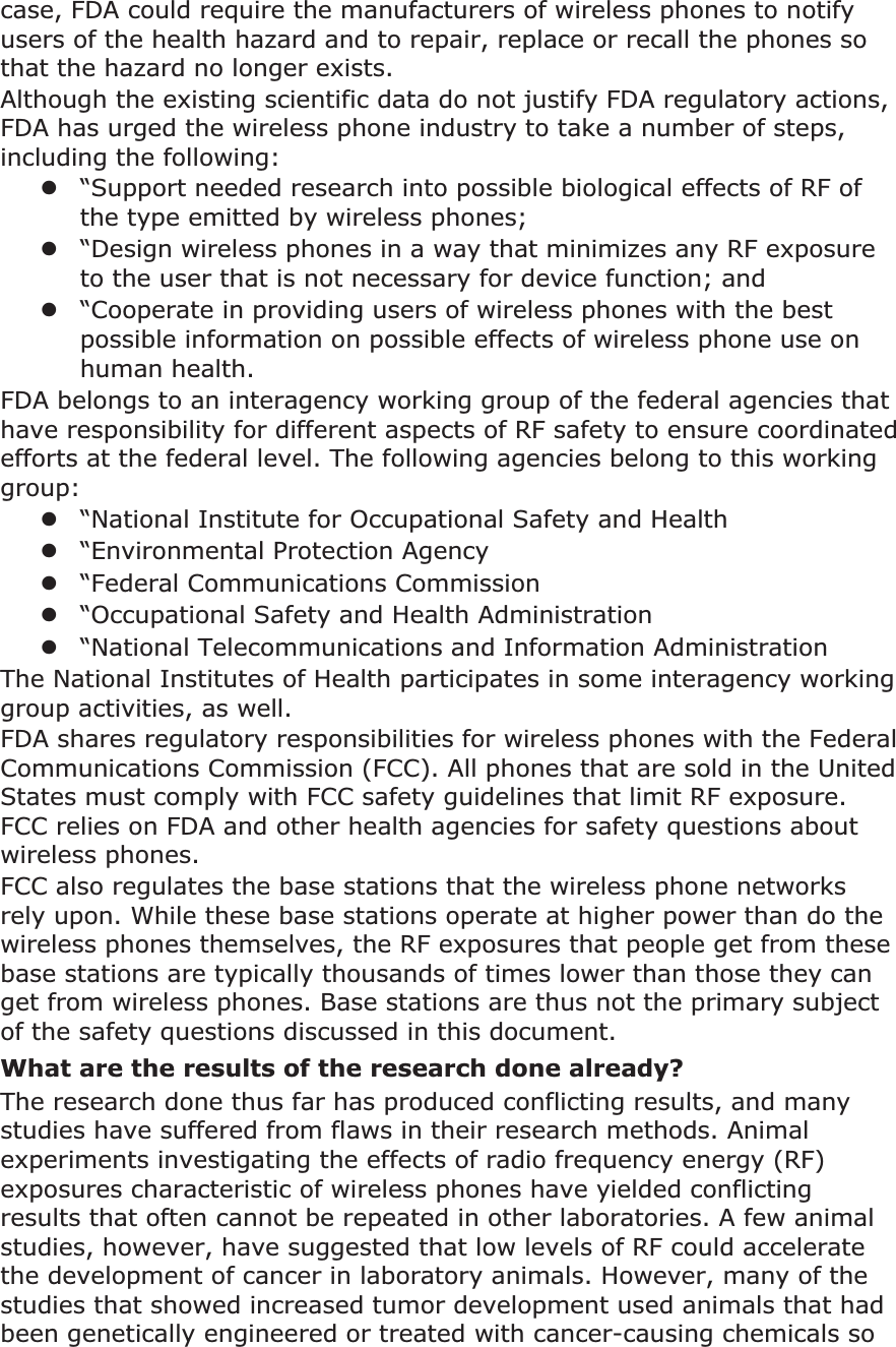 case, FDA could require the manufacturers of wireless phones to notify users of the health hazard and to repair, replace or recall the phones so that the hazard no longer exists.Although the existing scientific data do not justify FDA regulatory actions, FDA has urged the wireless phone industry to take a number of steps, including the following:z“Support needed research into possible biological effects of RF of the type emitted by wireless phones;z“Design wireless phones in a way that minimizes any RF exposure to the user that is not necessary for device function; andz“Cooperate in providing users of wireless phones with the best possible information on possible effects of wireless phone use on human health.FDA belongs to an interagency working group of the federal agencies that have responsibility for different aspects of RF safety to ensure coordinated efforts at the federal level. The following agencies belong to this working group:z“National Institute for Occupational Safety and Healthz“Environmental Protection Agencyz“Federal Communications Commissionz“Occupational Safety and Health Administrationz“National Telecommunications and Information AdministrationThe National Institutes of Health participates in some interagency working group activities, as well.FDA shares regulatory responsibilities for wireless phones with the Federal Communications Commission (FCC). All phones that are sold in the United States must comply with FCC safety guidelines that limit RF exposure. FCC relies on FDA and other health agencies for safety questions about wireless phones.FCC also regulates the base stations that the wireless phone networks rely upon. While these base stations operate at higher power than do the wireless phones themselves, the RF exposures that people get from these base stations are typically thousands of times lower than those they can get from wireless phones. Base stations are thus not the primary subject of the safety questions discussed in this document.What are the results of the research done already?The research done thus far has produced conflicting results, and many studies have suffered from flaws in their research methods. Animal experiments investigating the effects of radio frequency energy (RF) exposures characteristic of wireless phones have yielded conflicting results that often cannot be repeated in other laboratories. A few animal studies, however, have suggested that low levels of RF could accelerate the development of cancer in laboratory animals. However, many of the studies that showed increased tumor development used animals that had been genetically engineered or treated with cancer-causing chemicals so