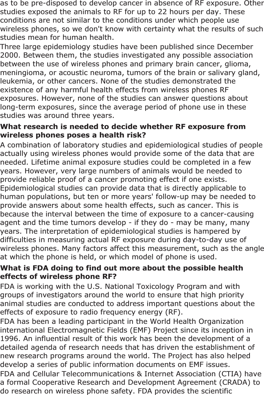 as to be pre-disposed to develop cancer in absence of RF exposure. Other studies exposed the animals to RF for up to 22 hours per day. These conditions are not similar to the conditions under which people use wireless phones, so we don't know with certainty what the results of such studies mean for human health.Three large epidemiology studies have been published since December 2000. Between them, the studies investigated any possible association between the use of wireless phones and primary brain cancer, glioma, meningioma, or acoustic neuroma, tumors of the brain or salivary gland, leukemia, or other cancers. None of the studies demonstrated the existence of any harmful health effects from wireless phones RF exposures. However, none of the studies can answer questions about long-term exposures, since the average period of phone use in these studies was around three years.What research is needed to decide whether RF exposure from wireless phones poses a health risk?A combination of laboratory studies and epidemiological studies of people actually using wireless phones would provide some of the data that are needed. Lifetime animal exposure studies could be completed in a few years. However, very large numbers of animals would be needed to provide reliable proof of a cancer promoting effect if one exists. Epidemiological studies can provide data that is directly applicable to human populations, but ten or more years' follow-up may be needed to provide answers about some health effects, such as cancer. This is because the interval between the time of exposure to a cancer-causing agent and the time tumors develop - if they do - may be many, many years. The interpretation of epidemiological studies is hampered by difficulties in measuring actual RF exposure during day-to-day use of wireless phones. Many factors affect this measurement, such as the angle at which the phone is held, or which model of phone is used.What is FDA doing to find out more about the possible health effects of wireless phone RF?FDA is working with the U.S. National Toxicology Program and with groups of investigators around the world to ensure that high priority animal studies are conducted to address important questions about the effects of exposure to radio frequency energy (RF).FDA has been a leading participant in the World Health Organization international Electromagnetic Fields (EMF) Project since its inception in 1996. An influential result of this work has been the development of a detailed agenda of research needs that has driven the establishment of new research programs around the world. The Project has also helped develop a series of public information documents on EMF issues.FDA and Cellular Telecommunications & Internet Association (CTIA) have a formal Cooperative Research and Development Agreement (CRADA) to do research on wireless phone safety. FDA provides the scientific