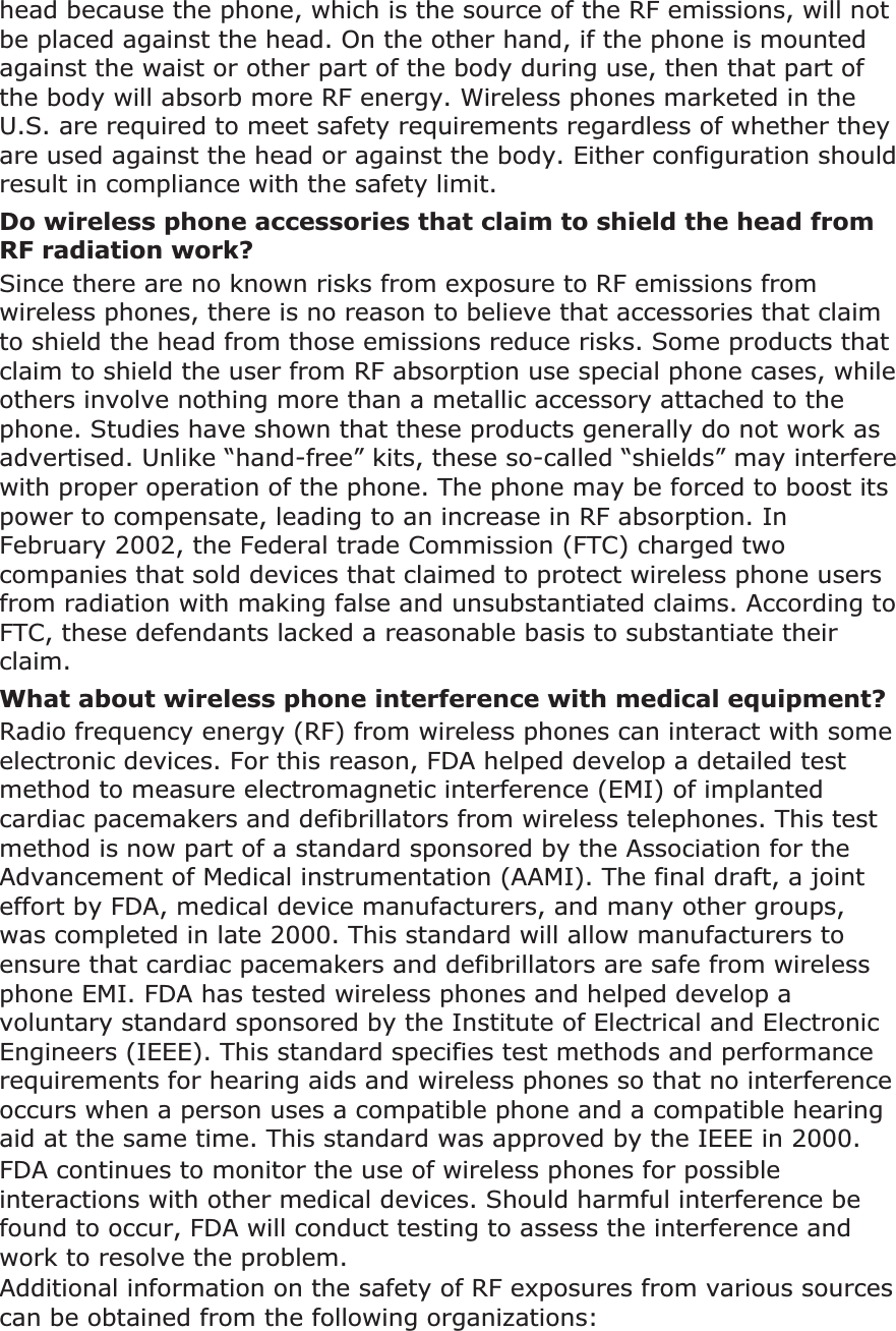 head because the phone, which is the source of the RF emissions, will not be placed against the head. On the other hand, if the phone is mounted against the waist or other part of the body during use, then that part of the body will absorb more RF energy. Wireless phones marketed in the U.S. are required to meet safety requirements regardless of whether they are used against the head or against the body. Either configuration should result in compliance with the safety limit.Do wireless phone accessories that claim to shield the head from RF radiation work?Since there are no known risks from exposure to RF emissions from wireless phones, there is no reason to believe that accessories that claim to shield the head from those emissions reduce risks. Some products that claim to shield the user from RF absorption use special phone cases, while others involve nothing more than a metallic accessory attached to the phone. Studies have shown that these products generally do not work as advertised. Unlike “hand-free” kits, these so-called “shields” may interfere with proper operation of the phone. The phone may be forced to boost its power to compensate, leading to an increase in RF absorption. In February 2002, the Federal trade Commission (FTC) charged two companies that sold devices that claimed to protect wireless phone users from radiation with making false and unsubstantiated claims. According to FTC, these defendants lacked a reasonable basis to substantiate their claim.What about wireless phone interference with medical equipment?Radio frequency energy (RF) from wireless phones can interact with some electronic devices. For this reason, FDA helped develop a detailed test method to measure electromagnetic interference (EMI) of implanted cardiac pacemakers and defibrillators from wireless telephones. This test method is now part of a standard sponsored by the Association for the Advancement of Medical instrumentation (AAMI). The final draft, a joint effort by FDA, medical device manufacturers, and many other groups, was completed in late 2000. This standard will allow manufacturers to ensure that cardiac pacemakers and defibrillators are safe from wireless phone EMI. FDA has tested wireless phones and helped develop a voluntary standard sponsored by the Institute of Electrical and Electronic Engineers (IEEE). This standard specifies test methods and performance requirements for hearing aids and wireless phones so that no interference occurs when a person uses a compatible phone and a compatible hearing aid at the same time. This standard was approved by the IEEE in 2000.FDA continues to monitor the use of wireless phones for possible interactions with other medical devices. Should harmful interference be found to occur, FDA will conduct testing to assess the interference and work to resolve the problem.Additional information on the safety of RF exposures from various sources can be obtained from the following organizations: