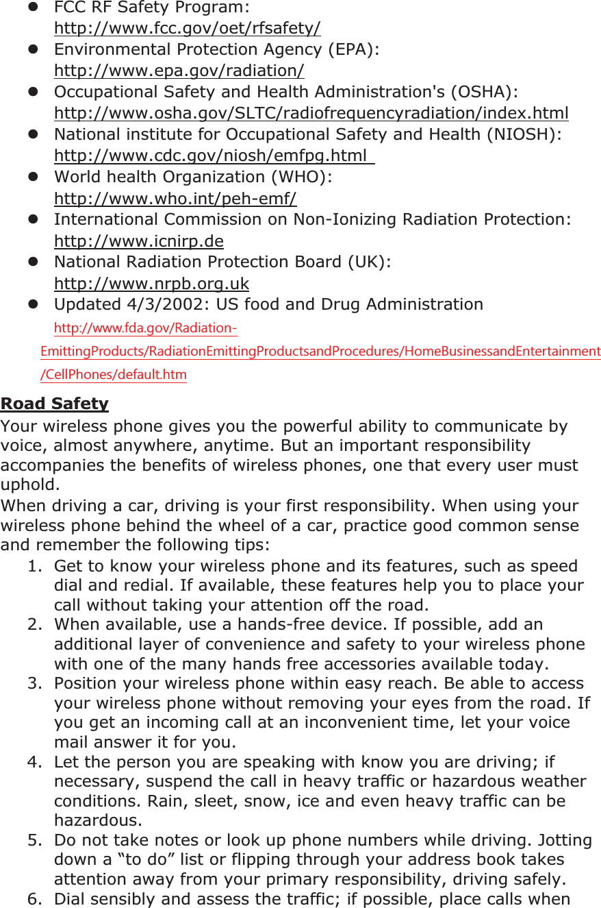 zFCC RF Safety Program: http://www.fcc.gov/oet/rfsafety/zEnvironmental Protection Agency (EPA): http://www.epa.gov/radiation/zOccupational Safety and Health Administration's (OSHA): http://www.osha.gov/SLTC/radiofrequencyradiation/index.htmlzNational institute for Occupational Safety and Health (NIOSH): http://www.cdc.gov/niosh/emfpg.html zWorld health Organization (WHO): http://www.who.int/peh-emf/zInternational Commission on Non-Ionizing Radiation Protection: http://www.icnirp.dezNational Radiation Protection Board (UK): http://www.nrpb.org.ukzUpdated 4/3/2002: US food and Drug Administration KWWSZZZIGDJRY5DGLDWLRQ(PLWWLQJ3URGXFWV5DGLDWLRQ(PLWWLQJ3URGXFWVDQG3URFHGXUHV+RPH%XVLQHVVDQG(QWHUWDLQPHQW&HOO3KRQHVGHIDXOWKWPRoad SafetyYour wireless phone gives you the powerful ability to communicate by voice, almost anywhere, anytime. But an important responsibility accompanies the benefits of wireless phones, one that every user must uphold.When driving a car, driving is your first responsibility. When using your wireless phone behind the wheel of a car, practice good common sense and remember the following tips:1. Get to know your wireless phone and its features, such as speed dial and redial. If available, these features help you to place your call without taking your attention off the road. 2. When available, use a hands-free device. If possible, add an additional layer of convenience and safety to your wireless phone with one of the many hands free accessories available today. 3. Position your wireless phone within easy reach. Be able to access your wireless phone without removing your eyes from the road. If you get an incoming call at an inconvenient time, let your voice mail answer it for you. 4. Let the person you are speaking with know you are driving; if necessary, suspend the call in heavy traffic or hazardous weather conditions. Rain, sleet, snow, ice and even heavy traffic can be hazardous.5. Do not take notes or look up phone numbers while driving. Jotting down a “to do” list or flipping through your address book takes attention away from your primary responsibility, driving safely. 6. Dial sensibly and assess the traffic; if possible, place calls when