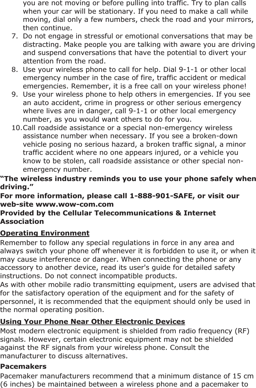 you are not moving or before pulling into traffic. Try to plan calls when your car will be stationary. If you need to make a call while moving, dial only a few numbers, check the road and your mirrors, then continue. 7. Do not engage in stressful or emotional conversations that may be distracting. Make people you are talking with aware you are driving and suspend conversations that have the potential to divert your attention from the road. 8. Use your wireless phone to call for help. Dial 9-1-1 or other local emergency number in the case of fire, traffic accident or medical emergencies. Remember, it is a free call on your wireless phone! 9. Use your wireless phone to help others in emergencies. If you see an auto accident, crime in progress or other serious emergency where lives are in danger, call 9-1-1 or other local emergency number, as you would want others to do for you. 10.Call roadside assistance or a special non-emergency wireless assistance number when necessary. If you see a broken-down vehicle posing no serious hazard, a broken traffic signal, a minor traffic accident where no one appears injured, or a vehicle you know to be stolen, call roadside assistance or other special non-emergency number. “The wireless industry reminds you to use your phone safely when driving.”For more information, please call 1-888-901-SAFE, or visit our web-site www.wow-com.comProvided by the Cellular Telecommunications & Internet AssociationOperating EnvironmentRemember to follow any special regulations in force in any area and always switch your phone off whenever it is forbidden to use it, or when it may cause interference or danger. When connecting the phone or any accessory to another device, read its user's guide for detailed safety instructions. Do not connect incompatible products.As with other mobile radio transmitting equipment, users are advised that for the satisfactory operation of the equipment and for the safety of personnel, it is recommended that the equipment should only be used in the normal operating position. Using Your Phone Near Other Electronic DevicesMost modern electronic equipment is shielded from radio frequency (RF) signals. However, certain electronic equipment may not be shielded against the RF signals from your wireless phone. Consult the manufacturer to discuss alternatives. PacemakersPacemaker manufacturers recommend that a minimum distance of 15 cm (6 inches) be maintained between a wireless phone and a pacemaker to