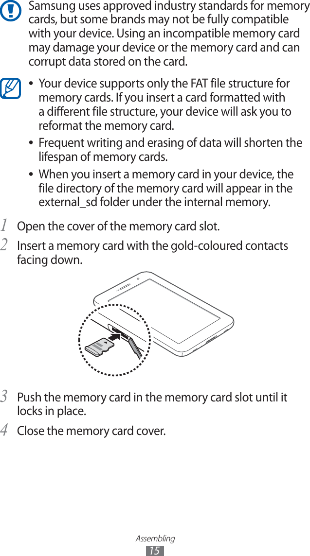 Assembling15Samsung uses approved industry standards for memory cards, but some brands may not be fully compatible with your device. Using an incompatible memory card may damage your device or the memory card and can corrupt data stored on the card.Your device supports only the FAT file structure for ●memory cards. If you insert a card formatted with a different file structure, your device will ask you to reformat the memory card.Frequent writing and erasing of data will shorten the ●lifespan of memory cards.When you insert a memory card in your device, the ●file directory of the memory card will appear in the external_sd folder under the internal memory. Open the cover of the memory card slot.1 Insert a memory card with the gold-coloured contacts 2 facing down.Push the memory card in the memory card slot until it 3 locks in place.Close the memory card cover.4