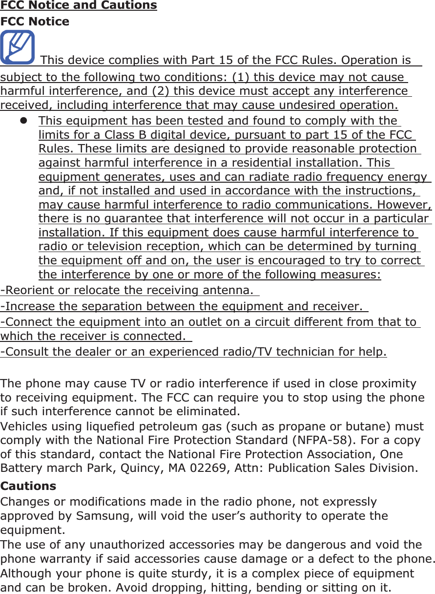 FCC Notice and CautionsFCC Notice This device complies with Part 15 of the FCC Rules. Operation is subject to the following two conditions: (1) this device may not cause harmful interference, and (2) this device must accept any interference received, including interference that may cause undesired operation.zThis equipment has been tested and found to comply with the limits for a Class B digital device, pursuant to part 15 of the FCC Rules. These limits are designed to provide reasonable protection against harmful interference in a residential installation. This equipment generates, uses and can radiate radio frequency energy and, if not installed and used in accordance with the instructions, may cause harmful interference to radio communications. However, there is no guarantee that interference will not occur in a particular installation. If this equipment does cause harmful interference to radio or television reception, which can be determined by turning the equipment off and on, the user is encouraged to try to correct the interference by one or more of the following measures:-Reorient or relocate the receiving antenna. -Increase the separation between the equipment and receiver. -Connect the equipment into an outlet on a circuit different from that to which the receiver is connected. -Consult the dealer or an experienced radio/TV technician for help.The phone may cause TV or radio interference if used in close proximity to receiving equipment. The FCC can require you to stop using the phone if such interference cannot be eliminated. Vehicles using liquefied petroleum gas (such as propane or butane) must comply with the National Fire Protection Standard (NFPA-58). For a copy of this standard, contact the National Fire Protection Association, One Battery march Park, Quincy, MA 02269, Attn: Publication Sales Division. CautionsChanges or modifications made in the radio phone, not expressly approved by Samsung, will void the user’s authority to operate the equipment.The use of any unauthorized accessories may be dangerous and void the phone warranty if said accessories cause damage or a defect to the phone. Although your phone is quite sturdy, it is a complex piece of equipment and can be broken. Avoid dropping, hitting, bending or sitting on it.