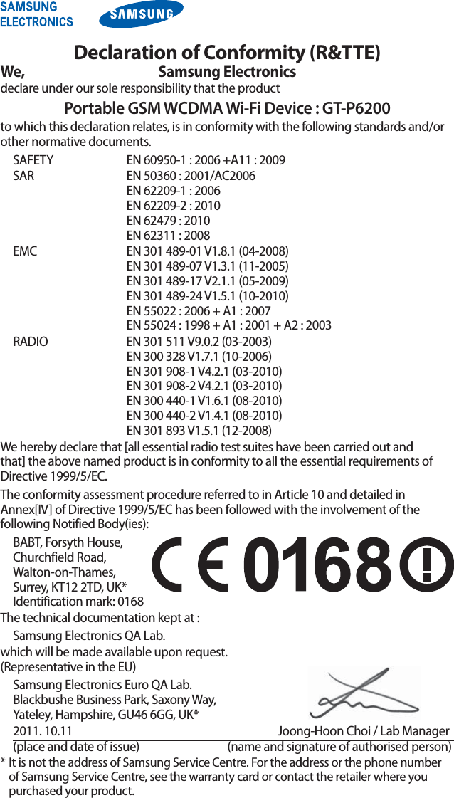 Declaration of Conformity (R&amp;TTE)We, Samsung Electronicsdeclare under our sole responsibility that the productPortable GSM WCDMA Wi-Fi Device : GT-P6200to which this declaration relates, is in conformity with the following standards and/or other normative documents.SAFETY   EN 60950-1 : 2006 +A11 : 2009SAR   EN 50360 : 2001/AC2006 EN 62209-1 : 2006 EN 62209-2 : 2010 EN 62479 : 2010 EN 62311 : 2008EMC   EN 301 489-01 V1.8.1 (04-2008) EN 301 489-07 V1.3.1 (11-2005) EN 301 489-17 V2.1.1 (05-2009) EN 301 489-24 V1.5.1 (10-2010) EN 55022 : 2006 + A1 : 2007 EN 55024 : 1998 + A1 : 2001 + A2 : 2003RADIO   EN 301 511 V9.0.2 (03-2003) EN 300 328 V1.7.1 (10-2006) EN 301 908-1 V4.2.1 (03-2010) EN 301 908-2 V4.2.1 (03-2010) EN 300 440-1 V1.6.1 (08-2010) EN 300 440-2 V1.4.1 (08-2010) EN 301 893 V1.5.1 (12-2008)We hereby declare that [all essential radio test suites have been carried out and that] the above named product is in conformity to all the essential requirements of Directive 1999/5/EC.The conformity assessment procedure referred to in Article 10 and detailed in Annex[IV] of Directive 1999/5/EC has been followed with the involvement of the following Notified Body(ies):BABT, Forsyth House,  Churchfield Road,  Walton-on-Thames,  Surrey, KT12 2TD, UK* Identification mark: 0168The technical documentation kept at :Samsung Electronics QA Lab.which will be made available upon request. (Representative in the EU)Samsung Electronics Euro QA Lab. Blackbushe Business Park, Saxony Way, Yateley, Hampshire, GU46 6GG, UK*2011. 10.11    Joong-Hoon Choi / Lab Manager(place and date of issue)  (name and signature of authorised person)* It is not the address of Samsung Service Centre. For the address or the phone number of Samsung Service Centre, see the warranty card or contact the retailer where you purchased your product.