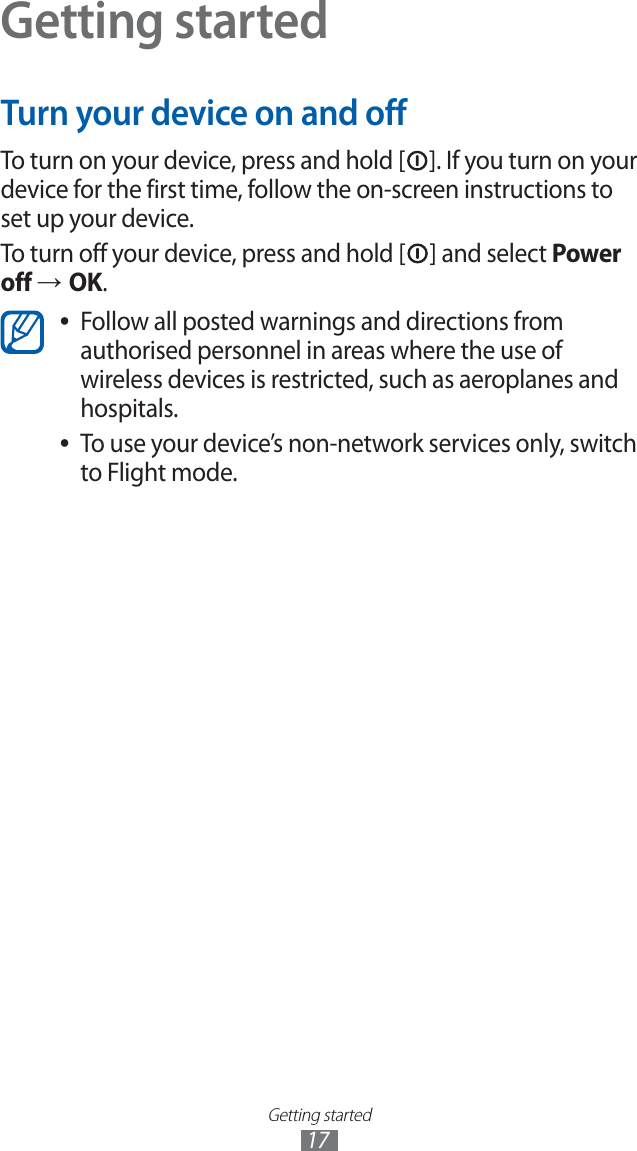 Getting started17Getting startedTurn your device on and offTo turn on your device, press and hold [ ]. If you turn on your device for the first time, follow the on-screen instructions to set up your device.To turn off your device, press and hold [ ] and select Power off → OK.Follow all posted warnings and directions from  ●authorised personnel in areas where the use of wireless devices is restricted, such as aeroplanes and hospitals.To use your device’s non-network services only, switch  ●to Flight mode.