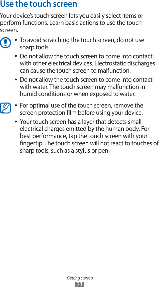 Getting started23Use the touch screenYour device’s touch screen lets you easily select items or perform functions. Learn basic actions to use the touch screen. To avoid scratching the touch screen, do not use ●sharp tools.Do not allow the touch screen to come into contact ●with other electrical devices. Electrostatic discharges can cause the touch screen to malfunction.Do not allow the touch screen to come into contact ●with water. The touch screen may malfunction in humid conditions or when exposed to water. For optimal use of the touch screen, remove the ●screen protection film before using your device.Your touch screen has a layer that detects small ●electrical charges emitted by the human body. For best performance, tap the touch screen with your fingertip. The touch screen will not react to touches of sharp tools, such as a stylus or pen.