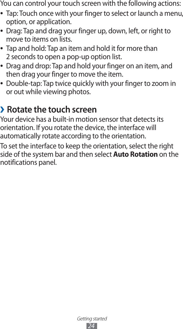 Getting started24You can control your touch screen with the following actions:Tap: Touch once with your finger to select or launch a menu, ●option, or application.Drag: Tap and drag your finger up, down, left, or right to ●move to items on lists.Tap and hold: Tap an item and hold it for more than ●2 seconds to open a pop-up option list.Drag and drop: Tap and hold your finger on an item, and ●then drag your finger to move the item.Double-tap: Tap twice quickly with your finger to zoom in ●or out while viewing photos.Rotate the touch screen ›Your device has a built-in motion sensor that detects its orientation. If you rotate the device, the interface will automatically rotate according to the orientation.To set the interface to keep the orientation, select the right side of the system bar and then select Auto Rotation on the notifications panel.
