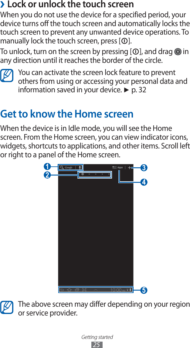 Getting started25Lock or unlock the touch screen ›When you do not use the device for a specified period, your device turns off the touch screen and automatically locks the touch screen to prevent any unwanted device operations. To manually lock the touch screen, press [ ].To unlock, turn on the screen by pressing [ ], and drag   in any direction until it reaches the border of the circle.You can activate the screen lock feature to prevent others from using or accessing your personal data and information saved in your device. ► p. 32Get to know the Home screenWhen the device is in Idle mode, you will see the Home screen. From the Home screen, you can view indicator icons, widgets, shortcuts to applications, and other items. Scroll left or right to a panel of the Home screen. 3  1  4  5  2 The above screen may differ depending on your region or service provider.