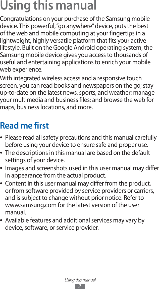 Using this manual2Using this manualCongratulations on your purchase of the Samsung mobile device. This powerful, “go anywhere” device, puts the best of the web and mobile computing at your fingertips in a lightweight, highly versatile platform that fits your active lifestyle. Built on the Google Android operating system, the Samsung mobile device gives you access to thousands of useful and entertaining applications to enrich your mobile web experience.With integrated wireless access and a responsive touch screen, you can read books and newspapers on the go; stay up-to-date on the latest news, sports, and weather; manage your multimedia and business files; and browse the web for maps, business locations, and more.Read me firstPlease read all safety precautions and this manual carefully ●before using your device to ensure safe and proper use.The descriptions in this manual are based on the default ●settings of your device. Images and screenshots used in this user manual may differ ●in appearance from the actual product.Content in this user manual may differ from the product, ●or from software provided by service providers or carriers, and is subject to change without prior notice. Refer to www.samsung.com for the latest version of the user manual.Available features and additional services may vary by ●device, software, or service provider.