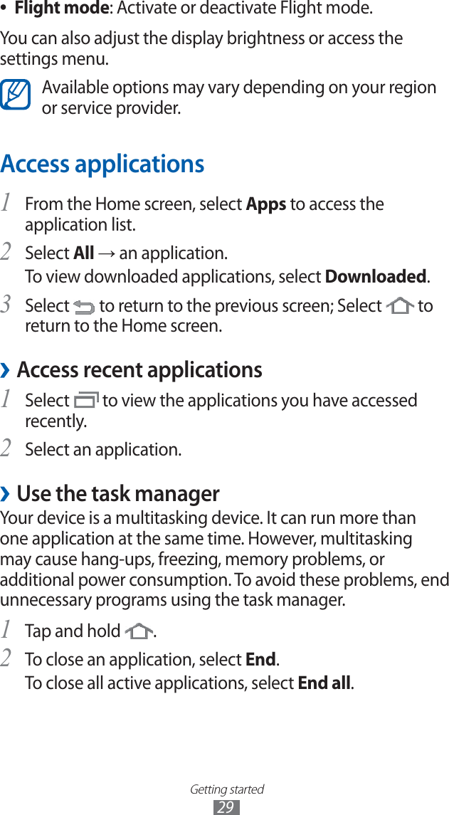 Getting started29Flight mode ●: Activate or deactivate Flight mode.You can also adjust the display brightness or access the settings menu.Available options may vary depending on your region or service provider.Access applicationsFrom the Home screen, select 1 Apps to access the application list.Select 2 All → an application.To view downloaded applications, select Downloaded.Select 3 to return to the previous screen; Select to return to the Home screen.Access recent applications ›Select 1 to view the applications you have accessed recently.Select an application.2 Use the task manager ›Your device is a multitasking device. It can run more than one application at the same time. However, multitasking may cause hang-ups, freezing, memory problems, or additional power consumption. To avoid these problems, end unnecessary programs using the task manager.Tap and hold 1 .To close an application, select 2 End.To close all active applications, select End all.
