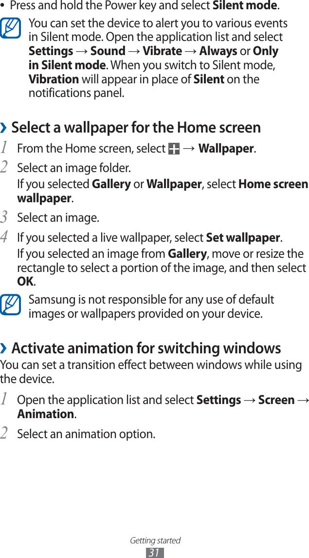 Getting started31Press and hold the Power key and select ●Silent mode.You can set the device to alert you to various events in Silent mode. Open the application list and select Settings → Sound → Vibrate → Always or Only in Silent mode. When you switch to Silent mode, Vibration will appear in place of Silent on the notifications panel.Select a wallpaper for the Home screen ›From the Home screen, select 1 → Wallpaper.Select an image folder.2 If you selected Gallery or Wallpaper, select Home screen wallpaper.Select an image.3 If you selected a live wallpaper, select 4 Set wallpaper.If you selected an image from Gallery, move or resize the rectangle to select a portion of the image, and then select OK.Samsung is not responsible for any use of default images or wallpapers provided on your device.Activate animation for switching windows ›You can set a transition effect between windows while using the device.Open the application list and select 1 Settings → Screen → Animation.Select an animation option.2