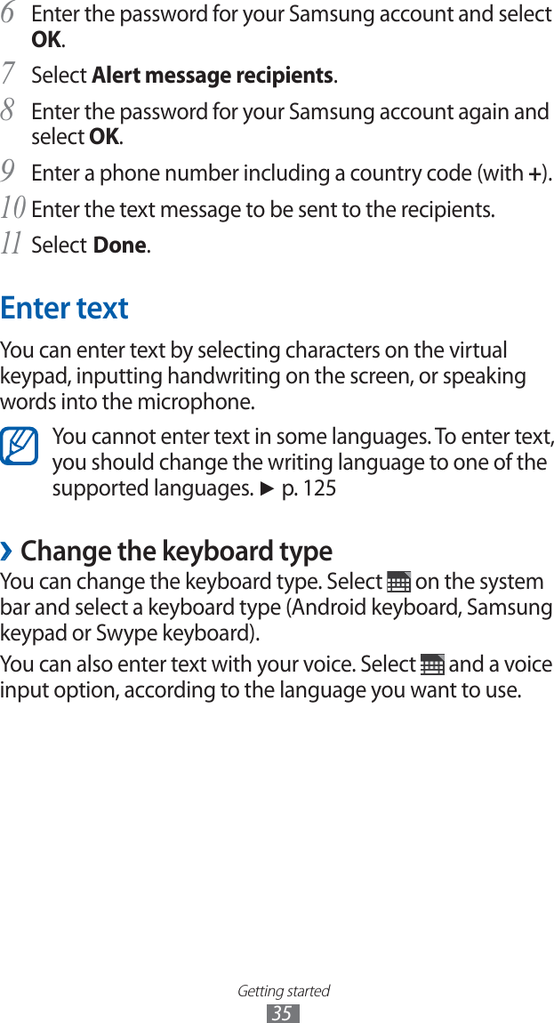 Getting started35Enter the password for your Samsung account and select 6 OK.Select 7 Alert message recipients.Enter the password for your Samsung account again and 8 select OK.Enter a phone number including a country code (with 9 +).Enter the text message to be sent to the recipients.10 Select11 Done.Enter textYou can enter text by selecting characters on the virtual keypad, inputting handwriting on the screen, or speaking words into the microphone.You cannot enter text in some languages. To enter text, you should change the writing language to one of the supported languages. ► p. 125Change the keyboard type ›You can change the keyboard type. Select on the system bar and select a keyboard type (Android keyboard, Samsung keypad or Swype keyboard).You can also enter text with your voice. Select and a voice input option, according to the language you want to use.
