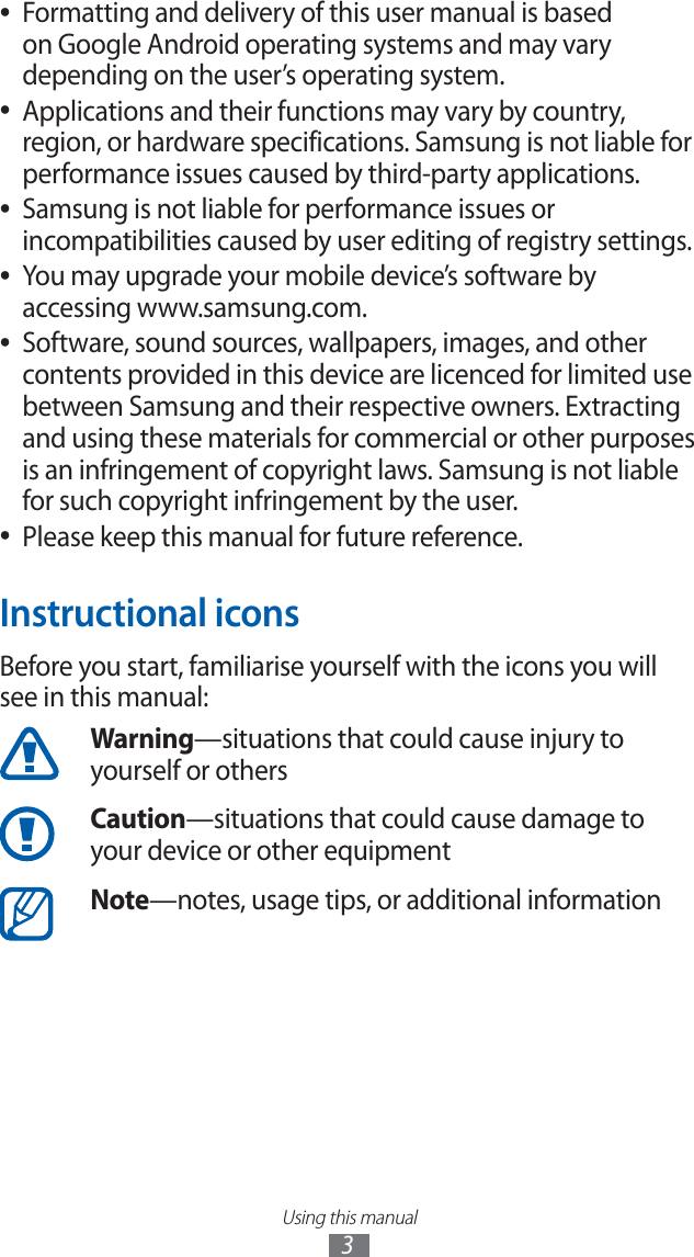 Using this manual3Formatting and delivery of this user manual is based ●on Google Android operating systems and may vary depending on the user’s operating system.Applications and their functions may vary by country, ●region, or hardware specifications. Samsung is not liable for performance issues caused by third-party applications.Samsung is not liable for performance issues or ●incompatibilities caused by user editing of registry settings.You may upgrade your mobile device’s software by ●accessing www.samsung.com.Software, sound sources, wallpapers, images, and other ●contents provided in this device are licenced for limited use between Samsung and their respective owners. Extracting and using these materials for commercial or other purposes is an infringement of copyright laws. Samsung is not liable for such copyright infringement by the user.Please keep this manual for future reference. ●Instructional iconsBefore you start, familiarise yourself with the icons you will see in this manual: Warning—situations that could cause injury to yourself or othersCaution—situations that could cause damage to your device or other equipmentNote—notes, usage tips, or additional information