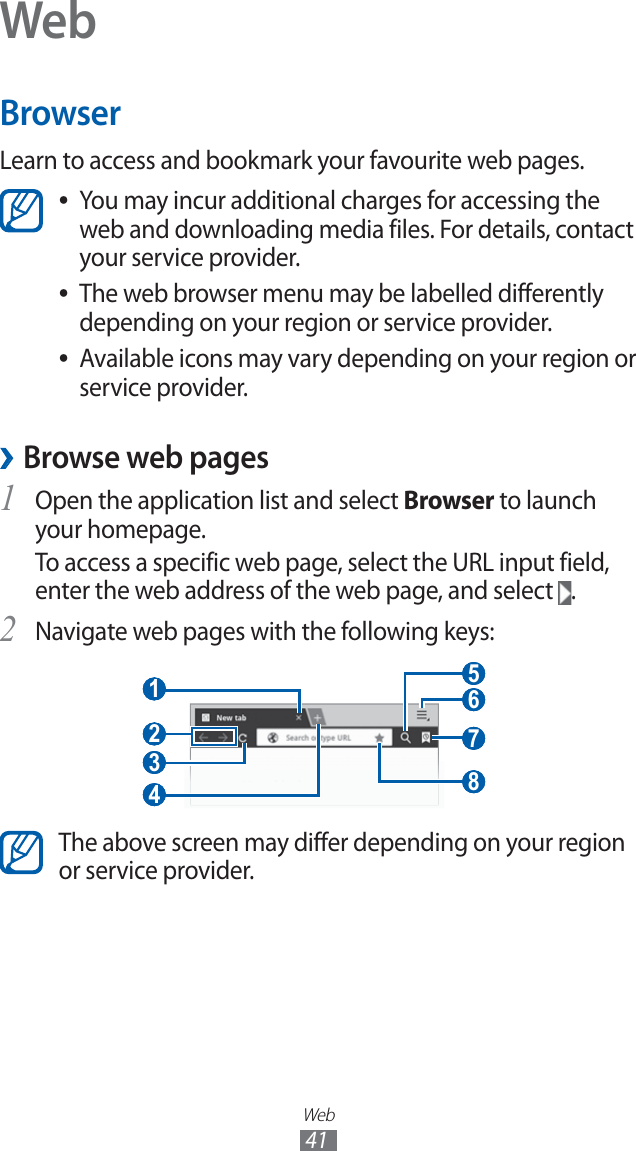 Web41WebBrowserLearn to access and bookmark your favourite web pages.You may incur additional charges for accessing the ●web and downloading media files. For details, contact your service provider.The web browser menu may be labelled differently ●depending on your region or service provider.Available icons may vary depending on your region or ●service provider. ›Browse web pagesOpen the application list and select 1 Browser to launch your homepage.To access a specific web page, select the URL input field, enter the web address of the web page, and select .Navigate web pages with the following keys:2 3 4 1 2 7 5 6 8 The above screen may differ depending on your region or service provider.