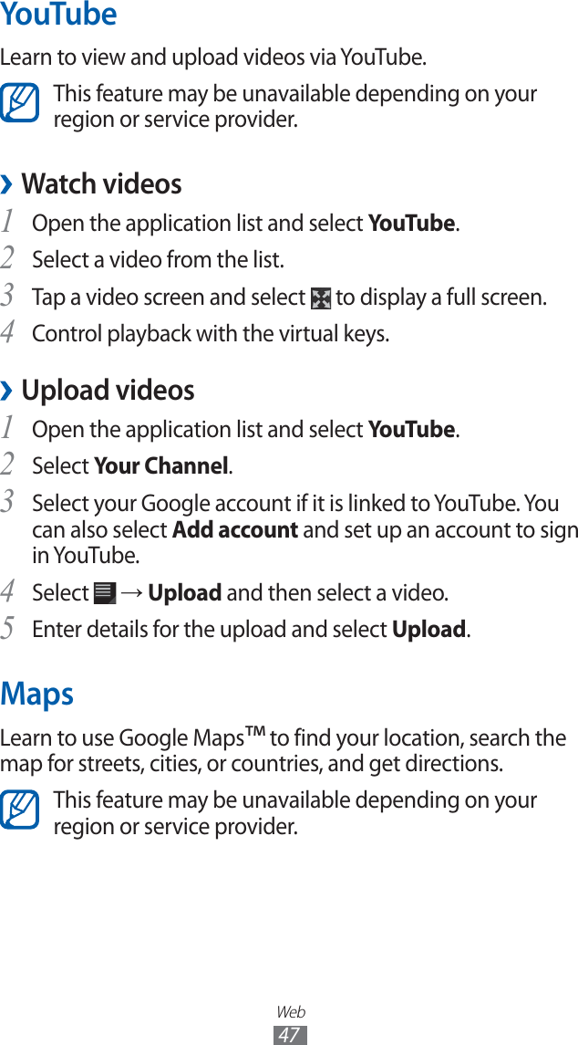 Web47YouTubeLearn to view and upload videos via YouTube.This feature may be unavailable depending on your region or service provider. ›Watch videosOpen the application list and select 1 YouTu b e.Select a video from the list.2 Tap a video screen and select 3 to display a full screen.Control playback with the virtual keys.4 ›Upload videosOpen the application list and select 1 YouTu b e.Select 2 Your Channel.Select your Google account if it is linked to YouTube. You 3 can also select Add account and set up an account to sign in YouTube.Select 4 → Upload and then select a video.Enter details for the upload and select 5 Upload.MapsLearn to use Google Maps™ to find your location, search the map for streets, cities, or countries, and get directions.This feature may be unavailable depending on your region or service provider.