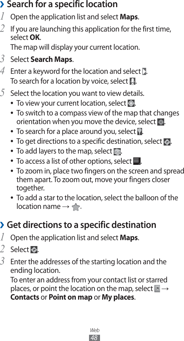 Web48Search for a specific location ›Open the application list and select 1 Maps.If you are launching this application for the first time, 2 select OK.The map will display your current location.Select 3 Search Maps.Enter a keyword for the location and select 4 .To search for a location by voice, select .Select the location you want to view details.5 To view your current location, select ●.To switch to a compass view of the map that changes ●orientation when you move the device, select .To search for a place around you, select ●.To get directions to a specific destination, select ●.To add layers to the map, select ●.To access a list of other options, select ●.To zoom in, place two fingers on the screen and spread ●them apart. To zoom out, move your fingers closer together.To add a star to the location, select the balloon of the ●location name → .Get directions to a specific destination ›Open the application list and select 1 Maps.Select 2 .Enter the addresses of the starting location and the 3 ending location.To enter an address from your contact list or starred places, or point the location on the map, select → Contacts or Point on map or My places.