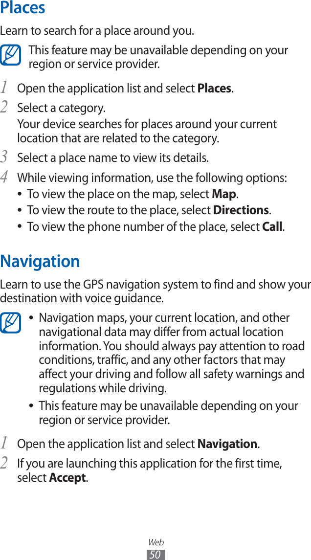 Web50PlacesLearn to search for a place around you.This feature may be unavailable depending on your region or service provider.Open the application list and select 1 Places.Select a category.2 Your device searches for places around your current location that are related to the category.Select a place name to view its details.3 While viewing information, use the following options:4 To view the place on the map, select ●Map.To view the route to the place, select ●Directions.To view the phone number of the place, select ●Call.NavigationLearn to use the GPS navigation system to find and show your destination with voice guidance.Navigation maps, your current location, and other ●navigational data may differ from actual location information. You should always pay attention to road conditions, traffic, and any other factors that may affect your driving and follow all safety warnings and regulations while driving.This feature may be unavailable depending on your ●region or service provider.Open the application list and select 1 Navigation.If you are launching this application for the first time, 2 select Accept.