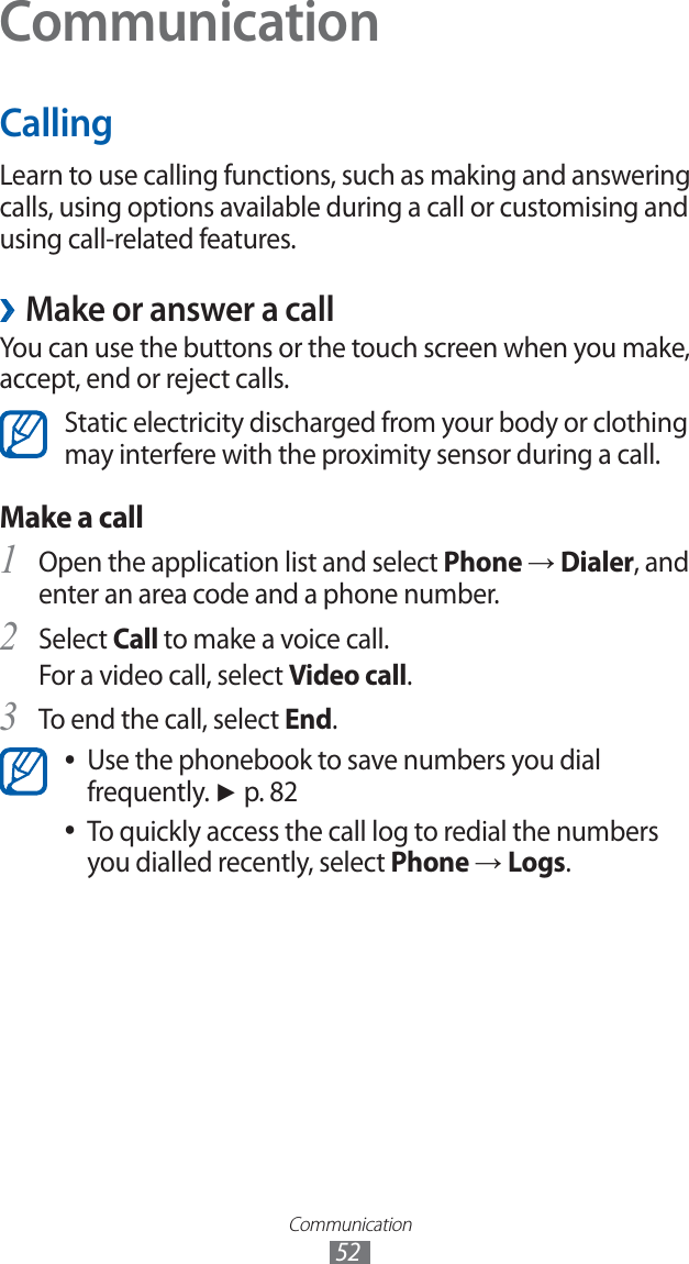 Communication52CommunicationCallingLearn to use calling functions, such as making and answering calls, using options available during a call or customising and using call-related features.Make or answer a call ›You can use the buttons or the touch screen when you make, accept, end or reject calls. Static electricity discharged from your body or clothing may interfere with the proximity sensor during a call.Make a call Open the application list and select 1 Phone → Dialer, and enter an area code and a phone number.Select 2 Call to make a voice call.For a video call, select Video call.To end the call, select 3 End.Use the phonebook to save numbers you dial ●frequently. ► p. 82To quickly access the call log to redial the numbers ●you dialled recently, select Phone → Logs.