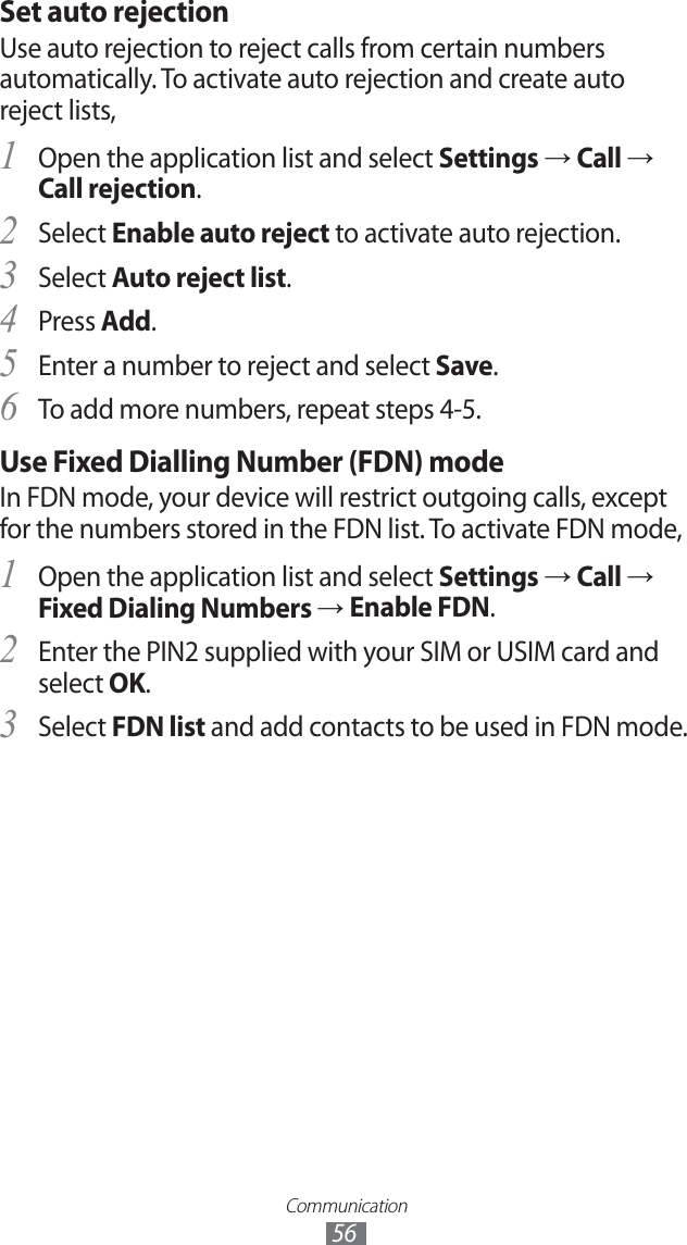 Communication56Set auto rejectionUse auto rejection to reject calls from certain numbers automatically. To activate auto rejection and create auto reject lists,Open the application list and select 1 Settings → Call → Call rejection.Select 2 Enable auto reject to activate auto rejection.Select 3 Auto reject list.Press 4 Add.Enter a number to reject and select 5 Save.To add more numbers, repeat steps 4-5. 6 Use Fixed Dialling Number (FDN) modeIn FDN mode, your device will restrict outgoing calls, except for the numbers stored in the FDN list. To activate FDN mode, Open the application list and select 1 Settings → Call → Fixed Dialing Numbers → Enable FDN.Enter the PIN2 supplied with your SIM or USIM card and 2 select OK.Select 3 FDN list and add contacts to be used in FDN mode.
