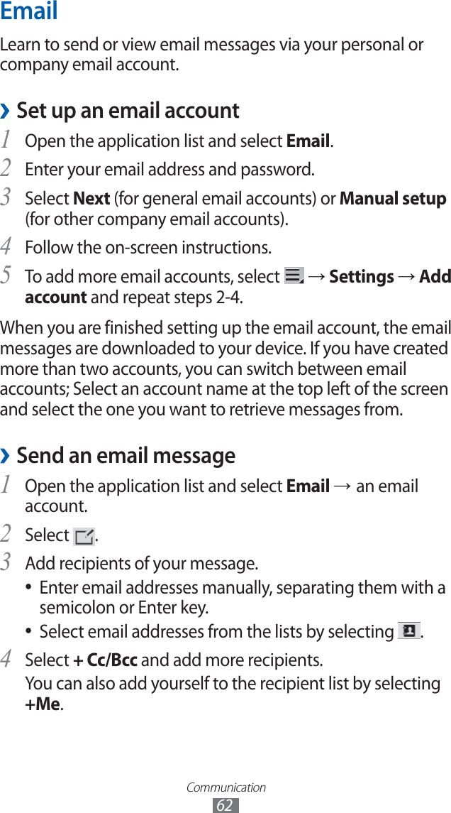 Communication62EmailLearn to send or view email messages via your personal or company email account.Set up an email account ›Open the application list and select 1 Email.Enter your email address and password.2 Select 3 Next (for general email accounts) or Manual setup (for other company email accounts).Follow the on-screen instructions.4 To add more email accounts, select 5 → Settings → Add account and repeat steps 2-4.When you are finished setting up the email account, the email messages are downloaded to your device. If you have created more than two accounts, you can switch between email accounts; Select an account name at the top left of the screen and select the one you want to retrieve messages from.Send an email message ›Open the application list and select 1 Email → an email account.Select 2 .Add recipients of your message.3 Enter email addresses manually, separating them with a ●semicolon or Enter key.Select email addresses from the lists by selecting ●.Select 4 + Cc/Bcc and add more recipients.You can also add yourself to the recipient list by selecting +Me.