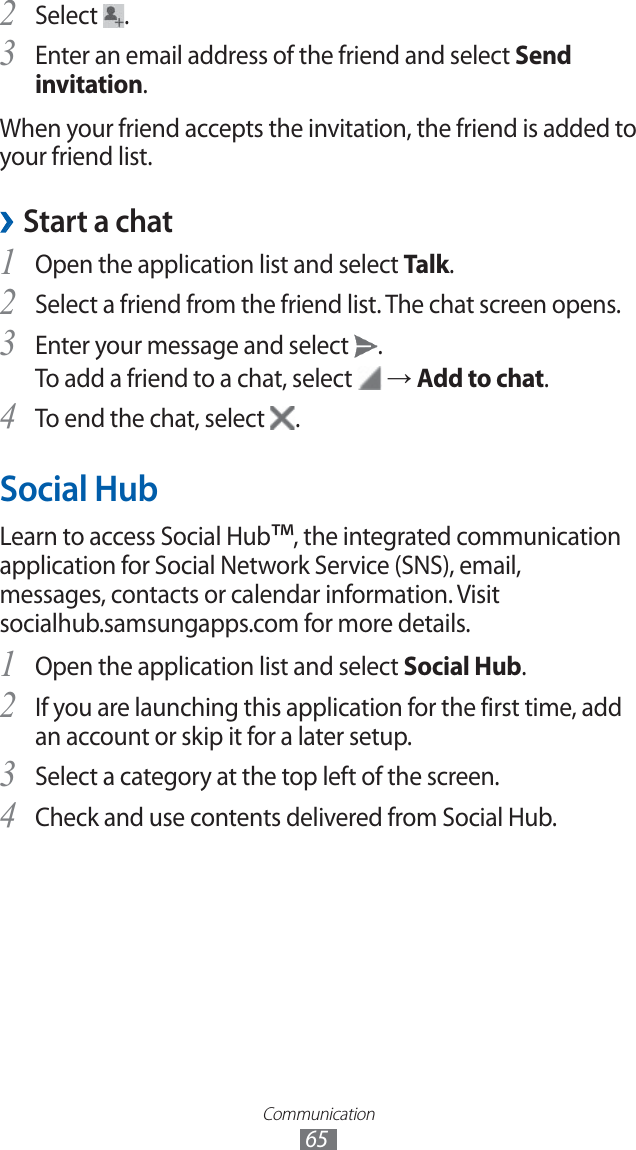 Communication65Select 2 .Enter an email address of the friend and select 3 Send invitation.When your friend accepts the invitation, the friend is added to your friend list.Start a chat ›Open the application list and select 1 Talk.Select a friend from the friend list. The chat screen opens.2 Enter your message and select 3 .To add a friend to a chat, select → Add to chat.To end the chat, select 4 .Social HubLearn to access Social Hub™, the integrated communication application for Social Network Service (SNS), email, messages, contacts or calendar information. Visit socialhub.samsungapps.com for more details.Open the application list and select 1 Social Hub.If you are launching this application for the first time, add 2 an account or skip it for a later setup.Select a category at the top left of the screen.3 Check and use contents delivered from Social Hub.4