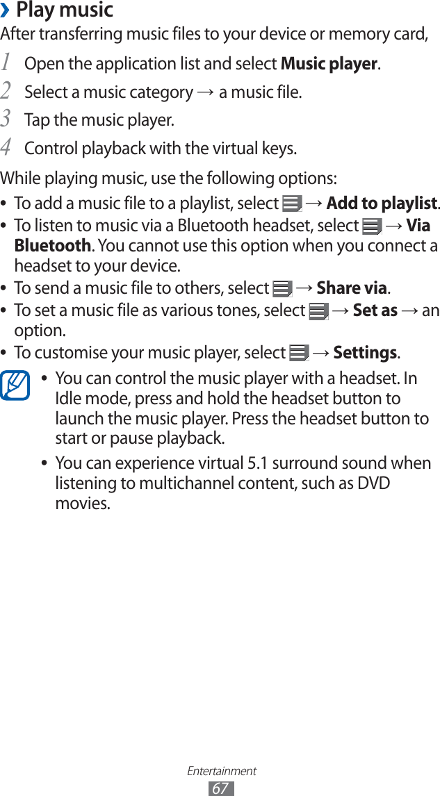 Entertainment67Play music ›After transferring music files to your device or memory card,Open the application list and select 1 Music player.Select a music category 2 → a music file.Tap the music player. 3 Control playback with the virtual keys.4 While playing music, use the following options:To add a music file to a playlist, select ● → Add to playlist.To listen to music via a Bluetooth headset, select ● → Via Bluetooth. You cannot use this option when you connect a headset to your device.To send a music file to others, select ● → Share via.To set a music file as various tones, select ● → Set as → an option.To customise your music player, select ● → Settings.You can control the music player with a headset. In ●Idle mode, press and hold the headset button to launch the music player. Press the headset button to start or pause playback.You can experience virtual 5.1 surround sound when ●listening to multichannel content, such as DVD movies.