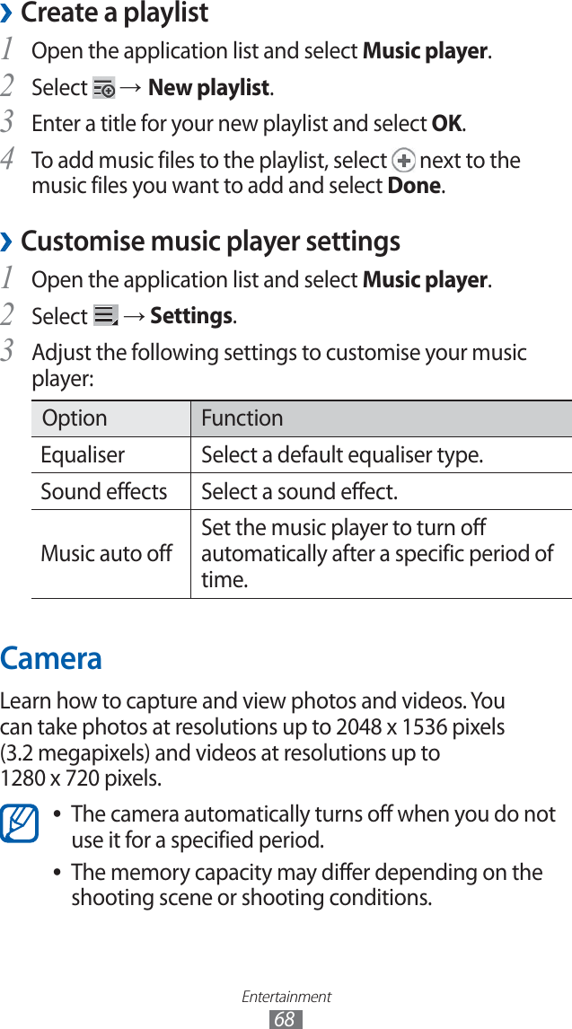 Entertainment68Create a playlist ›Open the application list and select 1 Music player.Select 2 → New playlist.Enter a title for your new playlist and select 3 OK.To add music files to the playlist, select 4 next to the music files you want to add and select Done.Customise music player settings ›Open the application list and select 1 Music player.Select 2 → Settings.Adjust the following settings to customise your music 3 player:Option FunctionEqualiser Select a default equaliser type.Sound effects Select a sound effect.Music auto off Set the music player to turn off automatically after a specific period of time.CameraLearn how to capture and view photos and videos. You can take photos at resolutions up to 2048 x 1536 pixels (3.2 megapixels) and videos at resolutions up to 1280 x 720 pixels.The camera automatically turns off when you do not ●use it for a specified period.The memory capacity may differ depending on the ●shooting scene or shooting conditions.
