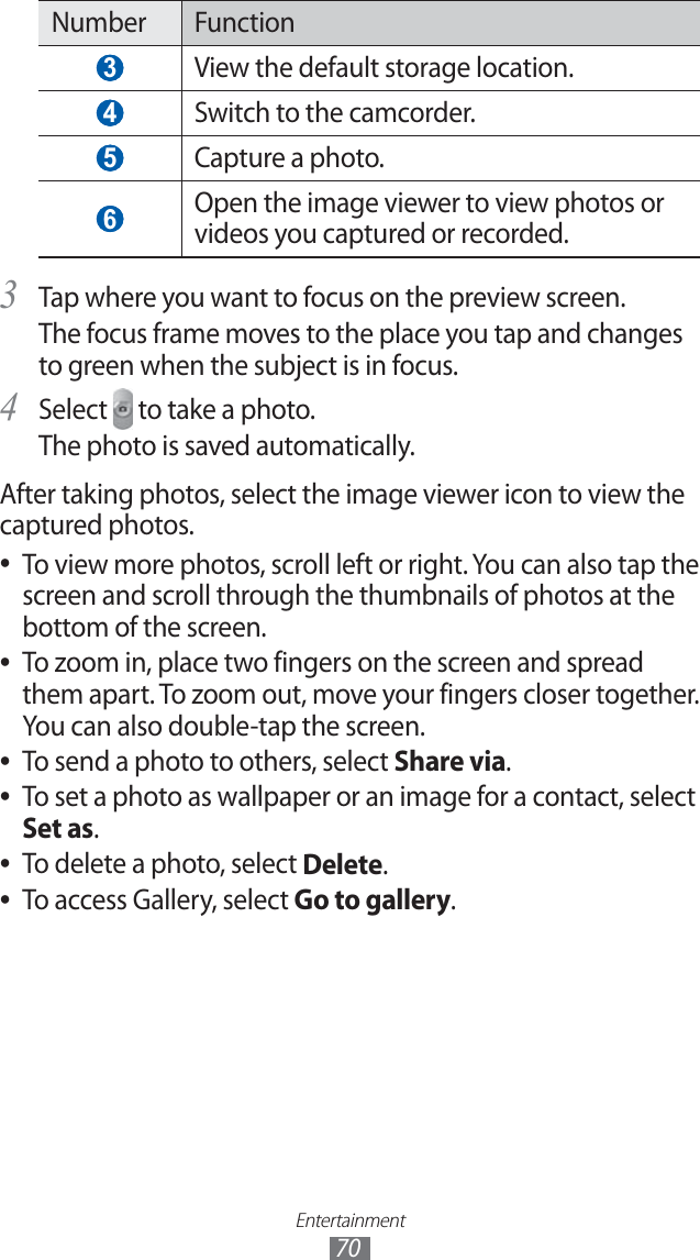 Entertainment70Number Function 3 View the default storage location. 4 Switch to the camcorder. 5 Capture a photo. 6 Open the image viewer to view photos or videos you captured or recorded.Tap where you want to focus on the preview screen.3 The focus frame moves to the place you tap and changes to green when the subject is in focus.Select 4 to take a photo.The photo is saved automatically.After taking photos, select the image viewer icon to view the captured photos.To view more photos, scroll left or right. You can also tap the ●screen and scroll through the thumbnails of photos at the bottom of the screen.To zoom in, place two fingers on the screen and spread ●them apart. To zoom out, move your fingers closer together. You can also double-tap the screen.To send a photo to others, select ●Share via.To set a photo as wallpaper or an image for a contact, select ●Set as.To delete a photo, select ●Delete.To access Gallery, select ●Go to gallery.