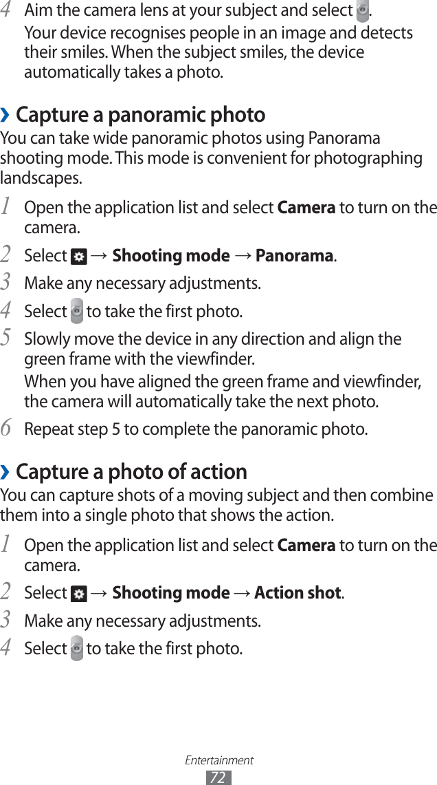 Entertainment72Aim the camera lens at your subject and select 4 .Your device recognises people in an image and detects their smiles. When the subject smiles, the device automatically takes a photo.Capture a panoramic photo ›You can take wide panoramic photos using Panorama shooting mode. This mode is convenient for photographing landscapes.Open the application list and select 1 Camera to turn on the camera.Select 2 → Shooting mode → Panorama.Make any necessary adjustments.3 Select 4 to take the first photo.Slowly move the device in any direction and align the 5 green frame with the viewfinder.When you have aligned the green frame and viewfinder, the camera will automatically take the next photo.Repeat step 5 to complete the panoramic photo.6 Capture a photo of action ›You can capture shots of a moving subject and then combine them into a single photo that shows the action.Open the application list and select 1 Camera to turn on the camera.Select 2 → Shooting mode → Action shot.Make any necessary adjustments.3 Select 4 to take the first photo.