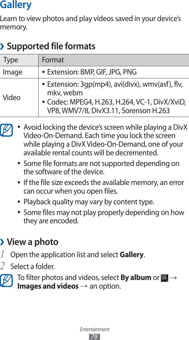 Entertainment79GalleryLearn to view photos and play videos saved in your device’s memory.Supported file formats ›Type FormatImage Extension: BMP, GIF, JPG, PNG ●VideoExtension: 3gp(mp4), avi(divx), wmv(asf), flv, ●mkv, webmCodec: MPEG4, H.263, H.264, VC-1, DivX/XviD, ●VP8, WMV7/8, DivX3.11, Sorenson H.263Avoid locking the device’s screen while playing a DivX ●Video-On-Demand. Each time you lock the screen while playing a DivX Video-On-Demand, one of your available rental counts will be decremented.Some file formats are not supported depending on ●the software of the device.If the file size exceeds the available memory, an error ●can occur when you open files.Playback quality may vary by content type. ●Some files may not play properly depending on how ●they are encoded.View a photo ›Open the application list and select 1 Gallery.Select a folder.2 To filter photos and videos, select By album or → Images and videos → an option.