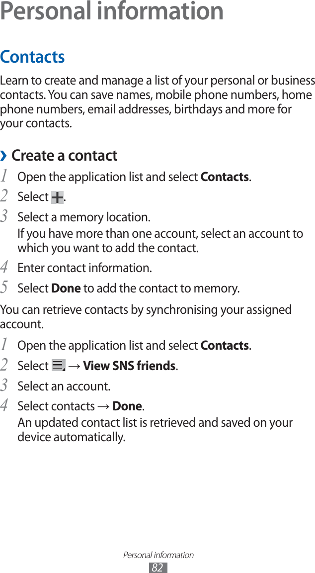 Personal information82Personal informationContactsLearn to create and manage a list of your personal or business contacts. You can save names, mobile phone numbers, home phone numbers, email addresses, birthdays and more for your contacts. ›Create a contactOpen the application list and select 1 Contacts.Select 2 .Select a memory location.3 If you have more than one account, select an account to which you want to add the contact.Enter contact information.4 Select 5 Done to add the contact to memory.You can retrieve contacts by synchronising your assigned account.Open the application list and select 1 Contacts.Select 2 → View SNS friends.Select an account.3 Select contacts 4 → Done.An updated contact list is retrieved and saved on your device automatically.
