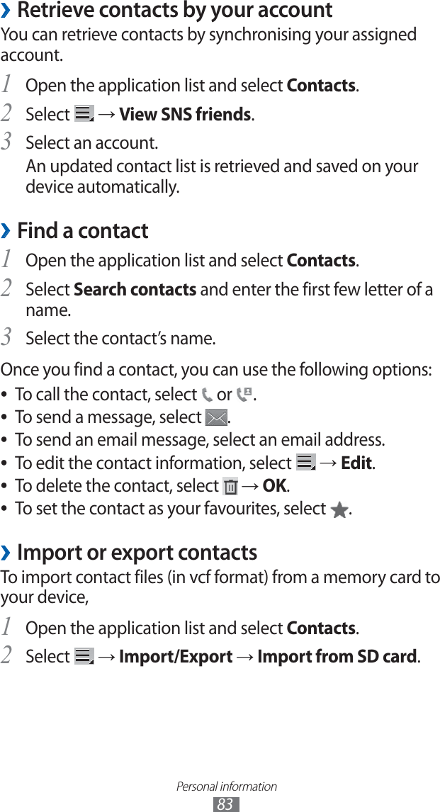 Personal information83 ›Retrieve contacts by your accountYou can retrieve contacts by synchronising your assigned account.Open the application list and select 1 Contacts.Select 2 → View SNS friends.Select an account.3 An updated contact list is retrieved and saved on your device automatically.Find a contact ›Open the application list and select 1 Contacts.Select 2 Search contacts and enter the first few letter of a name.Select the contact’s name.3 Once you find a contact, you can use the following options:To call the contact, select ● or .To send a message, select ●.To send an email message, select an email address. ●To edit the contact information, select ● → Edit.To delete the contact, select ● → OK.To set the contact as your favourites, select ●.Import or export contacts ›To import contact files (in vcf format) from a memory card to your device,Open the application list and select 1 Contacts.Select 2 → Import/Export → Import from SD card.