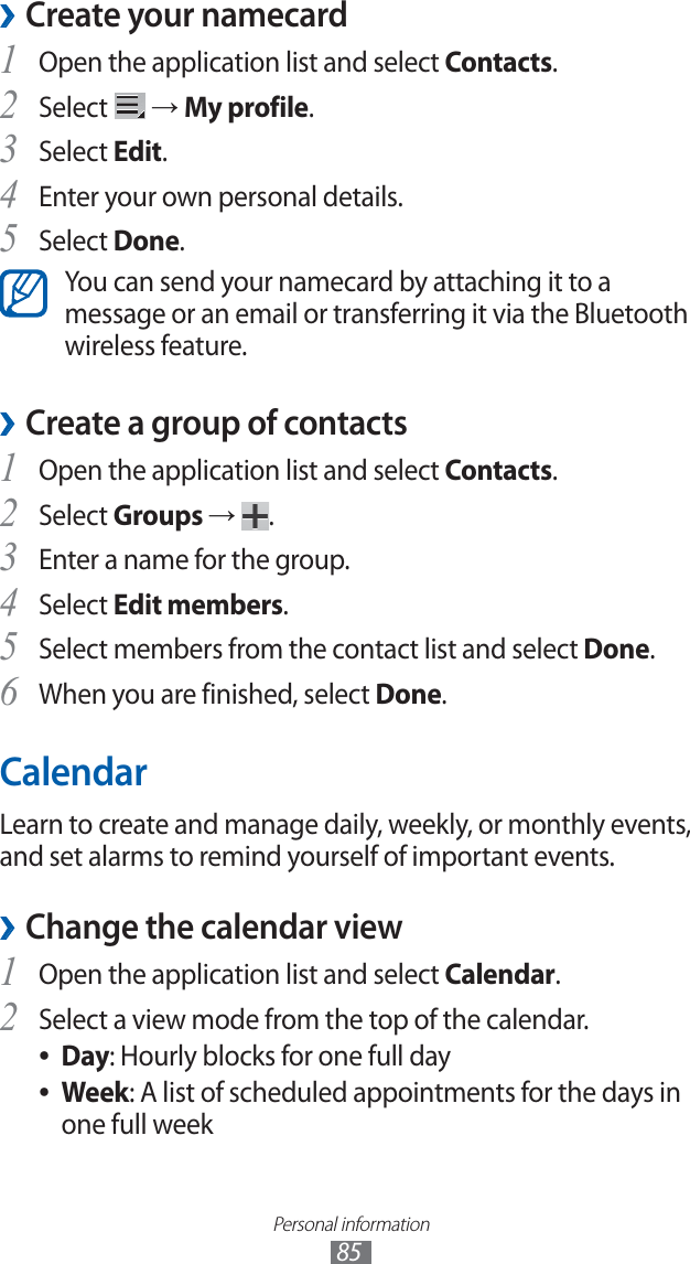 Personal information85Create your namecard ›Open the application list and select 1 Contacts.Select 2 → My profile.Select 3 Edit.Enter your own personal details.4 Select 5 Done.You can send your namecard by attaching it to a message or an email or transferring it via the Bluetooth wireless feature.Create a group of contacts ›Open the application list and select 1 Contacts.Select 2 Groups → .Enter a name for the group.3 Select 4 Edit members.Select members from the contact list and select 5 Done.When you are finished, select 6 Done.CalendarLearn to create and manage daily, weekly, or monthly events, and set alarms to remind yourself of important events. Change the calendar view ›Open the application list and select 1 Calendar.Select a view mode from the top of the calendar.2 Day ●: Hourly blocks for one full dayWeek ●: A list of scheduled appointments for the days in one full week