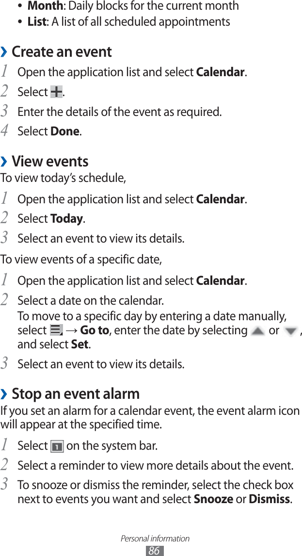 Personal information86Month ●: Daily blocks for the current monthList ●: A list of all scheduled appointmentsCreate an event ›Open the application list and select 1 Calendar.Select 2 .Enter the details of the event as required.3 Select 4 Done.View events ›To view today’s schedule,Open the application list and select 1 Calendar.Select 2 Today.Select an event to view its details.3 To view events of a specific date,Open the application list and select 1 Calendar.Select a date on the calendar.2 To move to a specific day by entering a date manually, select → Go to, enter the date by selecting or , and select Set.Select an event to view its details.3 Stop an event alarm ›If you set an alarm for a calendar event, the event alarm icon will appear at the specified time.Select 1 on the system bar.Select a reminder to view more details about the event.2 To snooze or dismiss the reminder, select the check box 3 next to events you want and select Snooze or Dismiss.