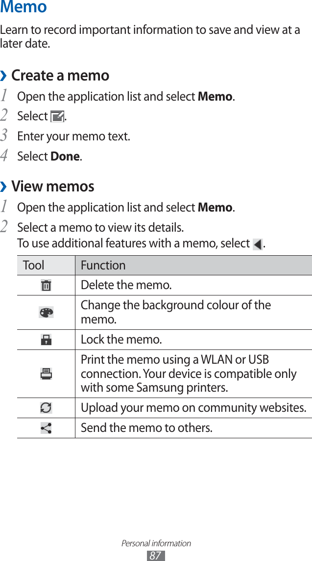Personal information87MemoLearn to record important information to save and view at a later date. Create a memo ›Open the application list and select 1 Memo.Select 2 .Enter your memo text.3 Select 4 Done.View memos ›Open the application list and select 1 Memo.Select a memo to view its details.2 To use additional features with a memo, select .Tool FunctionDelete the memo.Change the background colour of the memo.Lock the memo.Print the memo using a WLAN or USB connection. Your device is compatible only with some Samsung printers.Upload your memo on community websites.Send the memo to others.