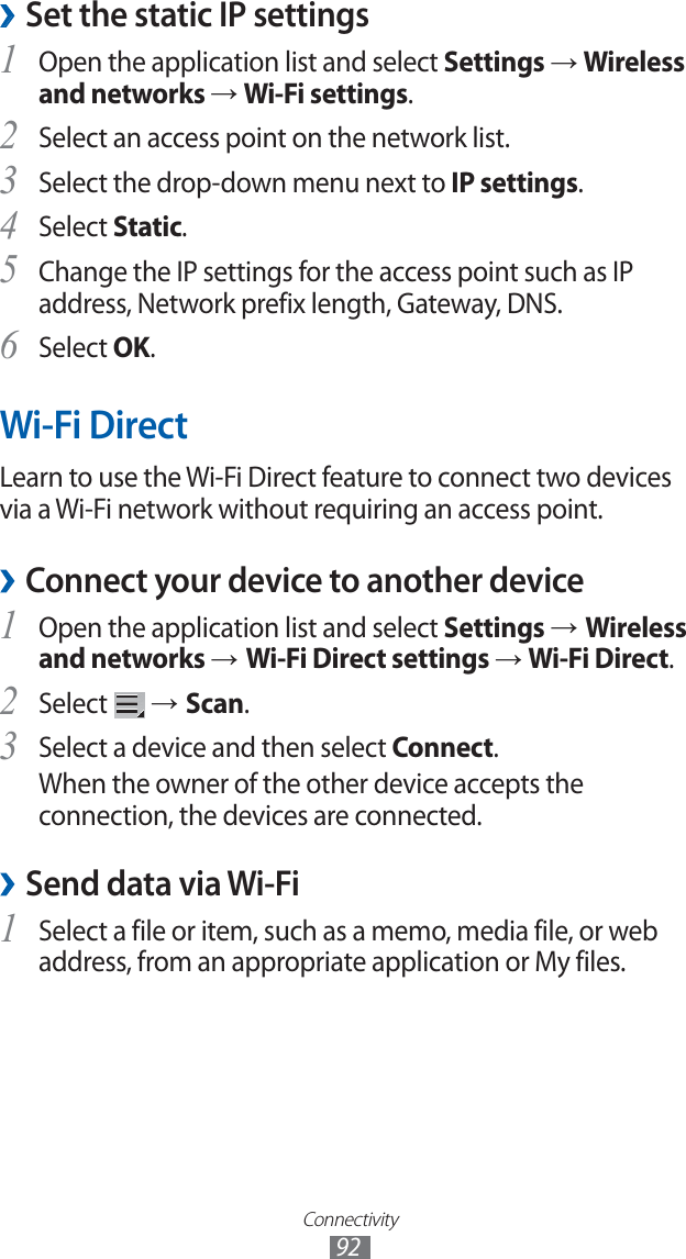 Connectivity92Set the static IP settings ›Open the application list and select 1 Settings → Wireless and networks → Wi-Fi settings.Select an access point on the network list.2 Select the drop-down menu next to 3 IP settings.Select 4 Static.Change the IP settings for the access point such as IP 5 address, Network prefix length, Gateway, DNS.Select 6 OK.Wi-Fi DirectLearn to use the Wi-Fi Direct feature to connect two devices via a Wi-Fi network without requiring an access point.Connect your device to another device ›Open the application list and select 1 Settings → Wireless and networks → Wi-Fi Direct settings → Wi-Fi Direct.Select 2 → Scan.Select a device and then select 3 Connect.When the owner of the other device accepts the connection, the devices are connected.Send data via Wi-Fi ›Select a file or item, such as a memo, media file, or web 1 address, from an appropriate application or My files.