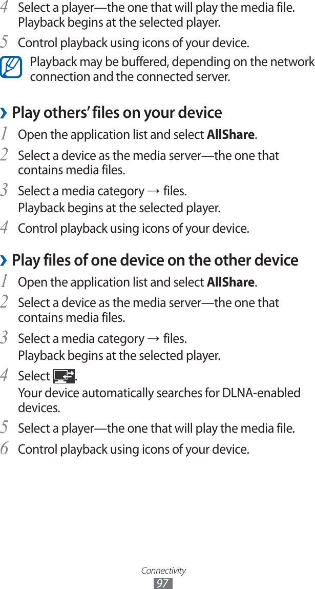 Connectivity97Select a player—the one that will play the media file. 4 Playback begins at the selected player.Control playback using icons of your device.5 Playback may be buffered, depending on the network connection and the connected server.Play others’ files on your device ›Open the application list and select 1 AllShare.Select a device as the media server—the one that 2 contains media files.Select a media category 3 → files.Playback begins at the selected player.Control playback using icons of your device.4 Play files of one device on the other device ›Open the application list and select 1 AllShare.Select a device as the media server—the one that 2 contains media files.Select a media category 3 → files.Playback begins at the selected player.Select 4 .Your device automatically searches for DLNA-enabled devices.Select a player—the one that will play the media file.5 Control playback using icons of your device.6