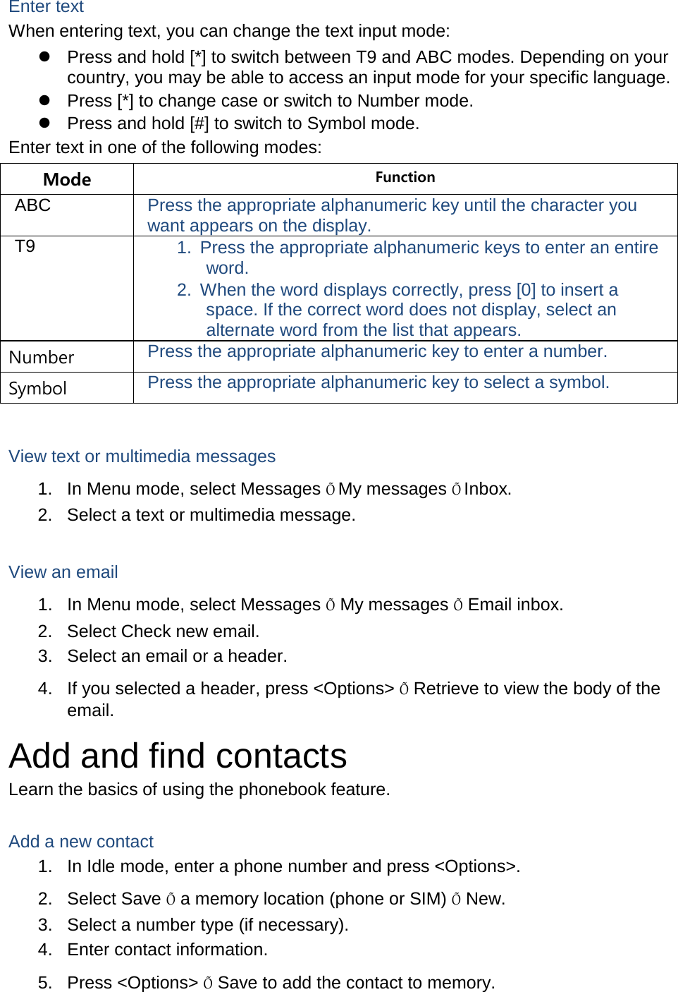 Enter text When entering text, you can change the text input mode:  Press and hold [*] to switch between T9 and ABC modes. Depending on your country, you may be able to access an input mode for your specific language.  Press [*] to change case or switch to Number mode.  Press and hold [#] to switch to Symbol mode. Enter text in one of the following modes: Mode Function ABC Press the appropriate alphanumeric key until the character you want appears on the display. T9 1. Press the appropriate alphanumeric keys to enter an entire word. 2. When the word displays correctly, press [0] to insert a space. If the correct word does not display, select an alternate word from the list that appears. Number Press the appropriate alphanumeric key to enter a number. Symbol Press the appropriate alphanumeric key to select a symbol.  View text or multimedia messages 1. In Menu mode, select Messages Õ My messages Õ Inbox. 2. Select a text or multimedia message.  View an email 1. In Menu mode, select Messages Õ My messages Õ Email inbox. 2. Select Check new email. 3. Select an email or a header. 4. If you selected a header, press &lt;Options&gt; Õ Retrieve to view the body of the email. Add and find contacts Learn the basics of using the phonebook feature.  Add a new contact 1. In Idle mode, enter a phone number and press &lt;Options&gt;. 2. Select Save Õ a memory location (phone or SIM) Õ New.   3. Select a number type (if necessary). 4. Enter contact information. 5. Press &lt;Options&gt; Õ Save to add the contact to memory. 