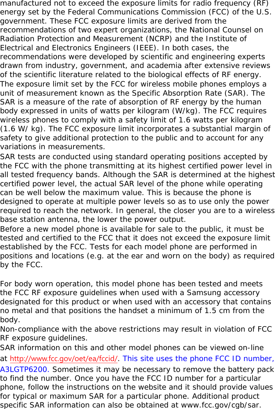 manufactured not to exceed the exposure limits for radio frequency (RF) energy set by the Federal Communications Commission (FCC) of the U.S. government. These FCC exposure limits are derived from the recommendations of two expert organizations, the National Counsel on Radiation Protection and Measurement (NCRP) and the Institute of Electrical and Electronics Engineers (IEEE). In both cases, the recommendations were developed by scientific and engineering experts drawn from industry, government, and academia after extensive reviews of the scientific literature related to the biological effects of RF energy. The exposure limit set by the FCC for wireless mobile phones employs a unit of measurement known as the Specific Absorption Rate (SAR). The SAR is a measure of the rate of absorption of RF energy by the human body expressed in units of watts per kilogram (W/kg). The FCC requires wireless phones to comply with a safety limit of 1.6 watts per kilogram (1.6 W/ kg). The FCC exposure limit incorporates a substantial margin of safety to give additional protection to the public and to account for any variations in measurements. SAR tests are conducted using standard operating positions accepted by the FCC with the phone transmitting at its highest certified power level in all tested frequency bands. Although the SAR is determined at the highest certified power level, the actual SAR level of the phone while operating can be well below the maximum value. This is because the phone is designed to operate at multiple power levels so as to use only the power required to reach the network. In general, the closer you are to a wireless base station antenna, the lower the power output. Before a new model phone is available for sale to the public, it must be tested and certified to the FCC that it does not exceed the exposure limit established by the FCC. Tests for each model phone are performed in positions and locations (e.g. at the ear and worn on the body) as required by the FCC.    For body worn operation, this model phone has been tested and meets the FCC RF exposure guidelines when used with a Samsung accessory designated for this product or when used with an accessory that contains no metal and that positions the handset a minimum of 1.5 cm from the body.  Non-compliance with the above restrictions may result in violation of FCC RF exposure guidelines. SAR information on this and other model phones can be viewed on-line at http://www.fcc.gov/oet/ea/fccid/. This site uses the phone FCC ID number, A3LGTP6200. Sometimes it may be necessary to remove the battery pack to find the number. Once you have the FCC ID number for a particular phone, follow the instructions on the website and it should provide values for typical or maximum SAR for a particular phone. Additional product specific SAR information can also be obtained at www.fcc.gov/cgb/sar. 