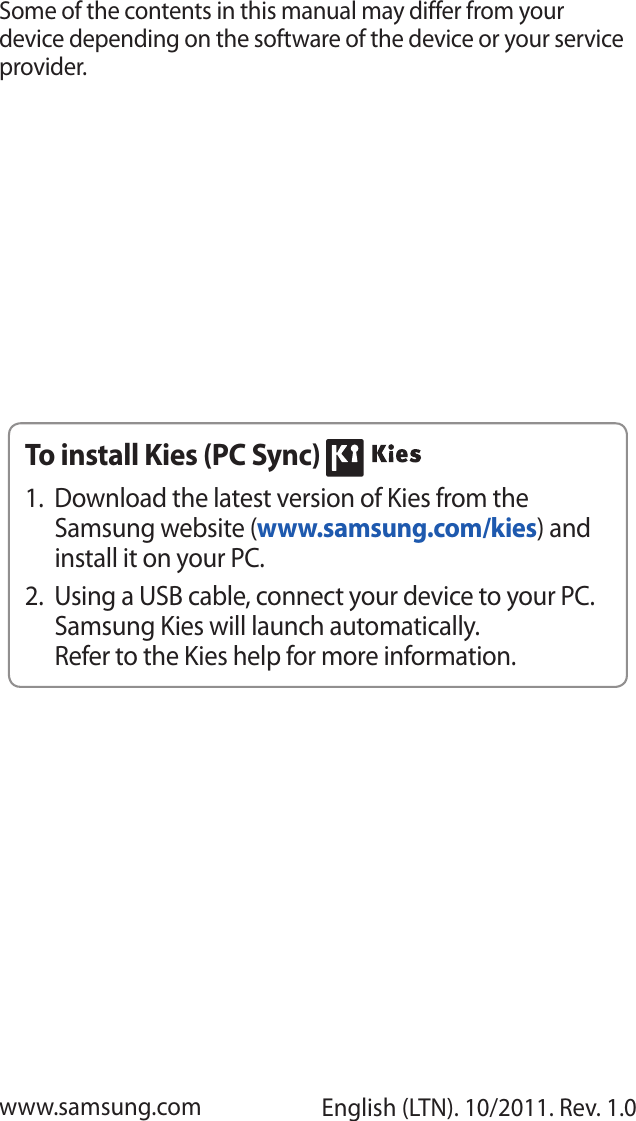 Some of the contents in this manual may differ from your device depending on the software of the device or your service provider.www.samsung.com English (LTN). 10/2011. Rev. 1.0To install Kies (PC Sync) Download the latest version of Kies from the 1. Samsung website (www.samsung.com/kies) and install it on your PC.Using a USB cable, connect your device to your PC. 2. Samsung Kies will launch automatically.Refer to the Kies help for more information.