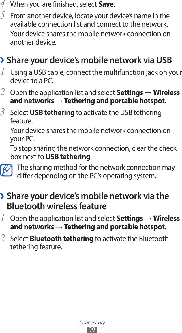 Connectivity99When you are finished, select 4 Save.From another device, locate your device’s name in the 5 available connection list and connect to the network.Your device shares the mobile network connection on another device. ›Share your device’s mobile network via USBUsing a USB cable, connect the multifunction jack on your 1 device to a PC.Open the application list and select 2 Settings → Wireless and networks → Tethering and portable hotspot.Select 3 USB tethering to activate the USB tethering feature.Your device shares the mobile network connection on your PC.To stop sharing the network connection, clear the check box next to USB tethering.The sharing method for the network connection may differ depending on the PC’s operating system. ›Share your device’s mobile network via the Bluetooth wireless featureOpen the application list and select 1 Settings → Wireless and networks → Tethering and portable hotspot.Select 2 Bluetooth tethering to activate the Bluetooth tethering feature.