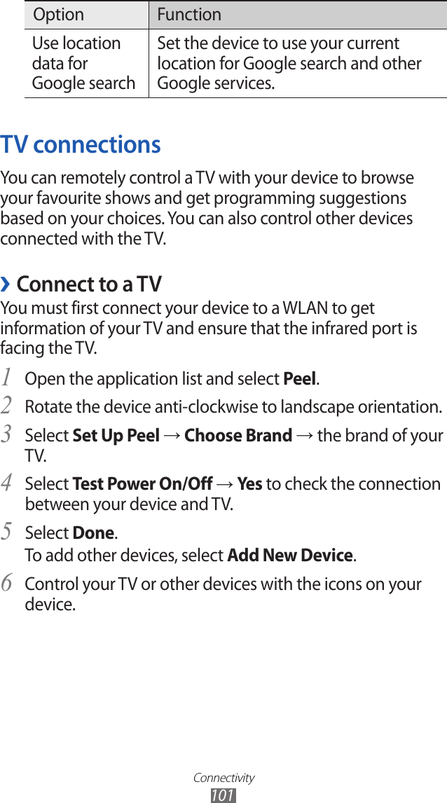 Connectivity101Option FunctionUse location data for Google searchSet the device to use your current location for Google search and other Google services.TV connectionsYou can remotely control a TV with your device to browse your favourite shows and get programming suggestions based on your choices. You can also control other devices connected with the TV.Connect to a TV ›You must first connect your device to a WLAN to get information of your TV and ensure that the infrared port is facing the TV.Open the application list and select 1 Peel.Rotate the device anti-clockwise to landscape orientation.2 Select 3 Set Up Peel → Choose Brand → the brand of your TV.Select 4 Test Power On/Off → Yes to check the connection between your device and TV.Select 5 Done.To add other devices, select Add New Device.Control your TV or other devices with the icons on your 6 device.